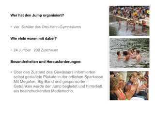 Wer hat den Jump organisiert?


• vier Schüler des Otto-Hahn-Gymnasiums


Wie viele waren mit dabei?


• 24 Jumper 200 Zuschauer


Besonderheiten und Herausforderungen:

• Über den Zustand des Gewässers informierten
  selbst gestaltete Plakate in der örtlichen Sparkasse.
  Mit Megafon, Big-Band und gesponsorten
  Getränken wurde der Jump begleitet und hinterließ
  ein beeindruckendes Medienecho.
 