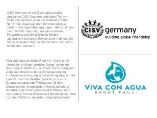 CISV Germany ist der Dachverband aller
deutschen CISV-Gruppen und selbst Teil von
CISV International, einer der weltweit größten
Non-Profit-Organisationen für internationale
Kinder- und Jugendbegegnungen. Jährlich finden
mehr als 200 nationale und internationale
Programme und Aktivitäten für Kinder,
Jugendliche und junge Erwachsene in derzeit 62
Mitgliedsländern statt. In Deutschland ist CISV in
10 Städten vertreten.



Viva con Agua de Sankt Pauli e.V. (VcA) ist ein
international tätiger, gemeinnütziger Verein mit
Ursprung in Hamburg – St. Pauli. Die vorrangigen
Ziele des Vereins sind die Verbesserung der
Trinkwasserversorgung in Entwicklungsländern mit
dem Partner “Die Welthungerhilfe” und somit
Zugang zu sauberem Trinkwasser für alle;
Umweltschutz, insbesondere Gewässerschutz;
Schärfung des Bewusstseins aller Menschen für
das globale Thema Wasser und Bereitstellung einer
sozialen Plattform, die jeder mitgestalten kann!
 