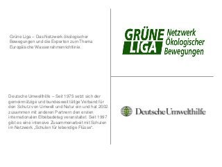 Grüne Liga – Das Netzwerk ökologischer
Bewegungen und die Experten zum Thema
Europäische Wasserrahmenrichtlinie.




Deutsche Umwelthilfe – Seit 1975 setzt sich der
gemeinnützige und bundesweit tätige Verband für
den Schutz von Umwelt und Natur ein und hat 2002
zusammen mit anderen Partnern den ersten
internationalen Elbebadetag veranstaltet. Seit 1997
gibt es eine intensive Zusammenarbeit mit Schulen
im Netzwerk „Schulen für lebendige Flüsse“.
 