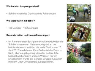 Wer hat den Jump organisiert?


• SchülerInnen des Gymnasiums Fallersleben

Wie viele waren mit dabei?


• 150 Jumper 10 Zuschauer

Besonderheiten und Herausforderungen:

• Im Rahmen einer Bachpatenschaft entwickelten die
  SchülerInnen einen Naturerlebnispfad an der
  Mühlenriede und weihten die erste Station am 17.
  Juni 2012 feierlich ein. Zum Baden ist der Bach zu
  flach, aber es gab genug Ideen für andere tolle
  Mitmach-Aktionen im und am Wasser. Für ihr
  Engagement wurde die Schüler-Gruppe zusätzlich
  mit dem DBU-Umweltpreis ausgezeichnet.
 