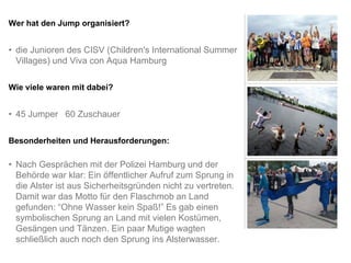 Wer hat den Jump organisiert?


• die Junioren des CISV (Children's International Summer
  Villages) und Viva con Aqua Hamburg

Wie viele waren mit dabei?


• 45 Jumper 60 Zuschauer

Besonderheiten und Herausforderungen:

• Nach Gesprächen mit der Polizei Hamburg und der
  Behörde war klar: Ein öffentlicher Aufruf zum Sprung in
  die Alster ist aus Sicherheitsgründen nicht zu vertreten.
  Damit war das Motto für den Flaschmob an Land
  gefunden: “Ohne Wasser kein Spaß!” Es gab einen
  symbolischen Sprung an Land mit vielen Kostümen,
  Gesängen und Tänzen. Ein paar Mutige wagten
  schließlich auch noch den Sprung ins Alsterwasser.
 