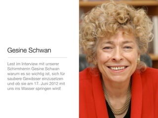 Gesine Schwan
Lest im Interview mit unserer
Schirmherrin Gesine Schwan
warum es so wichtig ist, sich für
saubere Gewässer einzusetzen
und ob sie am 17. Juni 2012 mit
uns ins Wasser springen wird!
 
