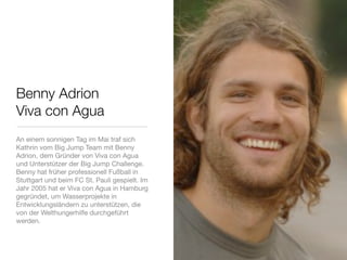 Benny Adrion
Viva con Agua
An einem sonnigen Tag im Mai traf sich
Kathrin vom Big Jump Team mit Benny
Adrion, dem Gründer von Viva con Agua
und Unterstützer der Big Jump Challenge.
Benny hat früher professionell Fußball in
Stuttgart und beim FC St. Pauli gespielt. Im
Jahr 2005 hat er Viva con Agua in Hamburg
gegründet, um Wasserprojekte in
Entwicklungsländern zu unterstützen, die
von der Welthungerhilfe durchgeführt
werden.
 