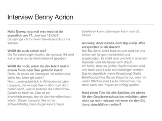 Interview Benny Adrion

Hallo Benny, sag mal was machst du               überleben kann, deswegen kann man da
eigentlich am 17. Juni um 15 Uhr?                baden.
Da springe ich für mehr Gewässerschutz ins
Wasser.                                          Gruselig! Aber zurück zum Big Jump. Was
                                                 versprichst du dir davon?
Weißt du auch schon wo?                          Der Big Jump steht bald an und wird bei uns
Die Vorbereitungen laufen, der genaue Ort wird   schon seit langem vorbereitet und
auf unserer Jump-Seite bekannt gegeben.          angekündigt. Er steht dick und fett in unserem
                                                 Kalender und alle freuen sich drauf!
Weißt du noch, wann du das letzte mal in         Ich hoffe, dass es großen Spaß machen wird
einem Fluss oder See gebadet hast?               und dass viele Leute sich beteiligen werden.
Boah, da muss ich überlegen. Ist schon eine      Das ist eigentlich meine Erwartung! Große
Weile her, Meer gilt nicht?                      Beteiligung! Das Ganze klappt ja nur, wenn in
Hmm...wahrscheinlich in Äthiopien im Lake        vielen Städten viele Leute mitmachen, nur
Langano, der einzige See in dem man dort         dann kann das Projekt ein Erfolg werden.
baden kann, weil in anderen die Bilharziose-
Gefahr so hoch ist. Das ist ein                  Hast einen Tipp für alle Schüler, die etwas
Krankheitserreger, der dir die Harnröhre hoch    für den Gewässerschutz tun möchten, aber
kriech. Dieser Langano See ist so                nicht so recht wissen mit wem sie den Big
schwefelhaltig, dass da gar kein Erreger         Jump durchführen sollen?
 