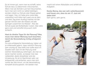 Es ist immer gut, wenn man es schafft, seine      macht sich einen Ablaufplan und verteilt die
Schule dazu zu bekommen mitzumachen.              Aufgaben.
Wenn man als Schüler Lust hat mitzumachen,
kann man sich nicht nur selbst beteiligen,        Danke Benny, das war sehr aufschlussreich
sondern direkt zur Schule oder Klasse gehen       und freuen uns, dass du am 17. Juni mit
und sagen ‘Hey, ich habe eine coole Idee,         dabei bist!
unterstützt mich bitte mal! Lasst uns an dem      Sehr gerne, sehr gerne.
und dem Tag einen Ausﬂug machen mit der
ganzen Schule oder der Klasse und alle
springen zusammen ins Wasser‘. Also die
Schule quasi als Multiplikator nutzen. Das wäre
ganz cool und schulfrei ist ja auch nicht
schlecht.

Hast du direkte Tipps für die Planung? Was
muss man deiner Meinung nach beachten,
damit die Veranstaltung richtig erfolgreich
wird?
Für eine erfolgreiche Veranstaltung, haben wir
ja mittlerweile gelernt, dass natürlich Planung
sehr wichtig ist. Das heißt man sollte doch im
Zweifel mehr Zeit mit der Planung einer
solchen Veranstaltung verbringen, als man es
sonst machen würde. Je besser man das
vorbereitet, desto stressfreier wird die
Umsetzung. Es ist im Nachhinein sehr viel
entspannter und einfacher, wenn man sich
vorher die Zeit nimmt, um die Veranstaltung
komplett durchzuplanen. Am besten man
 
