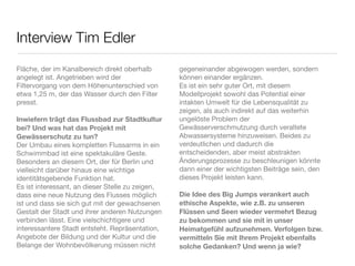 Interview Tim Edler
Fläche, der im Kanalbereich direkt oberhalb       gegeneinander abgewogen werden, sondern
angelegt ist. Angetrieben wird der                können einander ergänzen.
Filtervorgang von dem Höhenunterschied von        Es ist ein sehr guter Ort, mit diesem
etwa 1,25 m, der das Wasser durch den Filter      Modellprojekt sowohl das Potential einer
presst.                                           intakten Umwelt für die Lebensqualität zu
                                                  zeigen, als auch indirekt auf das weiterhin
Inwiefern trägt das Flussbad zur Stadtkultur      ungelöste Problem der
bei? Und was hat das Projekt mit                  Gewässerverschmutzung durch veraltete
Gewässerschutz zu tun?                            Abwassersysteme hinzuweisen. Beides zu
Der Umbau eines kompletten Flussarms in ein       verdeutlichen und dadurch die
Schwimmbad ist eine spektakuläre Geste.           entscheidenden, aber meist abstrakten
Besonders an diesem Ort, der für Berlin und       Änderungsprozesse zu beschleunigen könnte
vielleicht darüber hinaus eine wichtige           dann einer der wichtigsten Beiträge sein, den
identitätsgebende Funktion hat.                   dieses Projekt leisten kann.
Es ist interessant, an dieser Stelle zu zeigen,
dass eine neue Nutzung des Flusses möglich        Die Idee des Big Jumps verankert auch
ist und dass sie sich gut mit der gewachsenen     ethische Aspekte, wie z.B. zu unseren
Gestalt der Stadt und ihrer anderen Nutzungen     Flüssen und Seen wieder vermehrt Bezug
verbinden lässt. Eine vielschichtigere und        zu bekommen und sie mit in unser
interessantere Stadt entsteht. Repräsentation,    Heimatgefühl aufzunehmen. Verfolgen bzw.
Angebote der Bildung und der Kultur und die       vermitteln Sie mit Ihrem Projekt ebenfalls
Belange der Wohnbevölkerung müssen nicht          solche Gedanken? Und wenn ja wie?
 