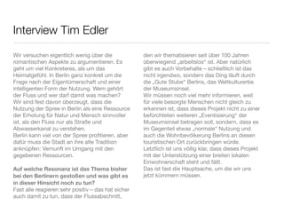 Interview Tim Edler
Wir versuchen eigentlich wenig über die             den wir thematisieren seit über 100 Jahren
romantischen Aspekte zu argumentieren. Es           überwiegend „arbeitslos“ ist. Aber natürlich
geht um viel Konkreteres, als um das                gibt es auch Vorbehalte – schließlich ist das
Heimatgefühl. In Berlin ganz konkret um die         nicht irgendwo, sondern das Ding läuft durch
Frage nach der Eigentümerschaft und einer           die „Gute Stube“ Berlins, das Weltkulturerbe
intelligenten Form der Nutzung. Wem gehört          der Museumsinsel.
der Fluss und wer darf damit was machen?            Wir müssen noch viel mehr informieren, weil
Wir sind fest davon überzeugt, dass die             für viele besorgte Menschen nicht gleich zu
Nutzung der Spree in Berlin als eine Ressource      erkennen ist, dass dieses Projekt nicht zu einer
der Erholung für Natur und Mensch sinnvoller        befürchteten weiteren „Eventisierung“ der
ist, als den Fluss nur als Straße und               Museumsinsel betragen soll, sondern, dass es
Abwasserkanal zu verstehen.                         im Gegenteil etwas „normale“ Nutzung und
Berlin kann viel von der Spree proﬁtieren, aber     auch die Wohnbevölkerung Berlins an diesen
dafür muss die Stadt an ihre alte Tradition         touristischen Ort zurückbringen würde.
anknüpfen: Vernunft im Umgang mit den               Letztlich ist uns völlig klar, dass dieses Projekt
gegebenen Ressourcen.                               mit der Unterstützung einer breiten lokalen
                                                    Einwohnerschaft steht und fällt.
Auf welche Resonanz ist das Thema bisher            Das ist fast die Hauptsache, um die wir uns
bei den Berlinern gestoßen und was gibt es          jetzt kümmern müssen.
in dieser Hinsicht noch zu tun?
Fast alle reagieren sehr positiv – das hat sicher
auch damit zu tun, dass der Flussabschnitt,
 