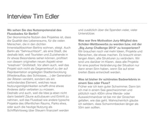 Interview Tim Edler
Wo sehen Sie das Nutzenpotenzial des              und zusätzlich über die Spenden vieler, vieler
Flussbades für Berlin?                            Unterstützer.
Der ökonomische Nutzen des Projektes ist, dass
die Qualität des Lebensraums, für die vielen      Was war Ihre Motivation Jury-Mitglied des
Menschen, die in den dichten                      Schüler-Wettbewerbs zu werden bzw. mit der
Innenstadtbezirken Berlins wohnen, steigt. Auch   „Big Jump Challenge 2012“ zu kooperieren?
Berlin als “Sehnsuchtsort”, als eine Stadt, die   Wir brauchen noch viel mehr Ideen, Projekte und
deshalb lebt, weil Touristen und Zuziehende in    Menschen, die etwas machen. Es braucht einen
ihr etwas Besonderes sehen können, proﬁtiert      langen Atem, alte Strukturen zu verändern. Wir
von diesem originellen neuen Aspekt einer         sind uns darüber im Klaren, dass alle Projekte
“kreativen” Großstadt. Vor allem auch, weil das   für eine positive Veränderung der Situation nur
Projekt sich nicht als Gegenentwurf zu der auf    dann einen Sinn haben, wenn Sie auf einer
Repräsentation angelegten Stadtentwicklung        breiten Basis entwickelt werden.
(Wiederaufbau des Schlosses,…) der Generation      
der Älteren versteht, sondern als ein             Was ist bisher ihr schönstes Badeerlebnis in
verbindendes Element, welches neue                einem See oder Fluss?
Nutzungsmöglichkeiten schafft ohne etwas          Früher war ich kein guter Schwimmer. Dann bin
Anderes dafür verbieten zu müssen.                ich mal in einem See geschwommen und
Deshalb und auch, weil die Idee ja eben nicht     plötzlich nach 400m ohne Wende- oder
darin besteht Zäune aufzubauen und Eintritt zu    Ausweichmanöver ist bei mir der Groschen
nehmen, soll das Flussbad wie andere typische     gefallen, wie das geht. Wahrscheinlich glaube
Projekte des öffentlichen Raums, Parks etwa,      ich seitdem, dass Schwimmbecken länger als
oder auch die heutige Nutzung als                 50m sein sollten.
Schifffahrtsweg über Steuern ﬁnanziert werden
 
