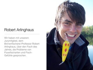 Robert Arlinghaus
Wir haben mit unserem
Jurymitglied, dem
Binnenﬁscherei-Professor Robert
Arlinghaus, über den Fisch des
Jahres, die Probleme von
Flussﬁscharten und Fisch-
Gefühle gesprochen.
 