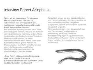 Interview Robert Arlinghaus

Wenn wir als Neunaugen, Forellen oder             Tatsächlich wissen wir über das Gefühlsleben
Hechte durch Rhein, Elbe und Co.                  von Fischen sehr wenig. Eindeutig sind Fische
schwimmen, was sind eigentlich die                mit zum Teil erstaunlichen Fähigkeiten
wichtigsten Herausforderungen für „gute           ausgestattet, aber ob Emotionen im Spiel sind,
Fahrt“ in deutschen Flüssen?                      ist gänzlich ungeklärt.
Die chemische Wasserqualität ist heute nicht      Nichtsdestotrotz kann man das Wohlbeﬁnden
mehr das große Problem. Das war zur Blütezeit     von Fischen durch unangemessene
der Industrialisierung noch ganz anders. Heute    Behandlung, Verletzung, schlechte
sind vor allem die Eindeichung, der Verlust von   Haltungsbedingungen in Aquarien oder der
Überﬂutungsﬂächen und die vielen                  Fischzucht beeinﬂussen. Fische werden dann
Wanderhindernisse durch Wehre, Staue oder         krank, verhalten sich sonderbar und sterben
Kleinkraftwerke das größte Problem für            schleichend.
Flussﬁscharten. Gute Fahrt erreicht man also       
durch die Renaturierung natürlicher
Überﬂutungsﬂächen sowie durch die
Abschaffung von Wanderbarrieren.
 
„Gute Fahrt“ ist ja auch eine Bewertung – 
aber haben Fische überhaupt
(Glücks)gefühle? Was wissen wir über Glück
und Wohlbeﬁnden von Fischen?
 