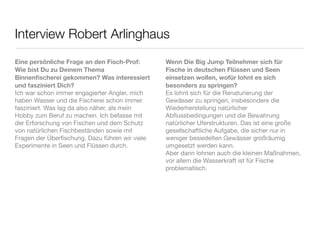 Interview Robert Arlinghaus
Eine persönliche Frage an den Fisch-Prof:       Wenn Die Big Jump Teilnehmer sich für
Wie bist Du zu Deinem Thema                     Fische in deutschen Flüssen und Seen
Binnenﬁscherei gekommen? Was interessiert       einsetzen wollen, wofür lohnt es sich
und fasziniert Dich?                            besonders zu springen?
Ich war schon immer engagierter Angler, mich    Es lohnt sich für die Renaturierung der
haben Wasser und die Fischerei schon immer      Gewässer zu springen, insbesondere die
fasziniert. Was lag da also näher, als mein     Wiederherstellung natürlicher
Hobby zum Beruf zu machen. Ich befasse mit      Abﬂussbedingungen und die Bewahrung
der Erforschung von Fischen und dem Schutz      natürlicher Uferstrukturen. Das ist eine große
von natürlichen Fischbeständen sowie mit        gesellschaftliche Aufgabe, die sicher nur in
Fragen der Überﬁschung. Dazu führen wir viele   weniger besiedelten Gewässer großräumig
Experimente in Seen und Flüssen durch.          umgesetzt werden kann.
                                                Aber dann lohnen auch die kleinen Maßnahmen,
                                                vor allem die Wasserkraft ist für Fische
                                                problematisch.
 