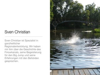 Sven Christian
Sven Christian ist Spezialist in
ganzheitlicher
Regionalentwicklung. Wir haben
mir ihm über die Geschichte des
Finowkanals, seine Begeisterung
für den Big Jump und seine
Erfahrungen mit den Behörden
gesprochen.
 