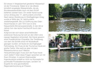 Ein etwas in Vergessenheit geratener Wasserlauf
ist der Finowkanal. Dabei ist er die älteste
künstlich angelegte Wasserstraße, die als
Bundeswasserstraße noch mit dem Schiff
befahren werden kann. Ein erster Kanal wurde
schon Anfang des 17. Jahrhunderts errichtet.
Nach seiner Zerstörung im Dreißigjährigen Krieg
wurde er Mitte des 18. Jahrhunderts
wiederhergestellt. Bis zur Eröffnung des Oder-
Havel-Kanals im Jahr 1914 war er eine
frequentierte Binnenwasserstraße. In den 60-er
Jahren fuhr das letzte Frachtschiff durch den
Kanal.
Aufgrund der sich daran anschließenden
extensiven Nutzung hat sich an den Ufern eine
üppige Vegetation entwickelt. Der Kanal gewann
einen ﬂussähnlichen Charakter. Der Treidelweg,
von dem die Schiffe einst mit Muskelkraft
gezogen wurden, ist heute ein durchgängiger
Fahrradweg. Am Fluss ist der Tourismus heute ein
großer Faktor. Wie sieht es aber mit dem
Wassertourismus aus? Welche
Herausforderungen muss sich der Fluss heute
noch stellen? Über diese Fragen sprachen wir mit
Sven Christian. In seinem Eberswalder
Ingenieursbüro erstellt er nicht nur Konzepte für
punktuelle Flussbadenutzungen, sondern ist
Experte für eine ganzheitliche
Regionalentwicklung an Flüssen.
 