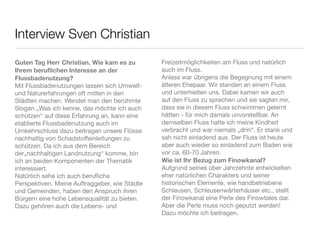 Interview Sven Christian

Guten Tag Herr Christian. Wie kam es zu        Freizeitmöglichkeiten am Fluss und natürlich
Ihrem beruﬂichen Interesse an der              auch im Fluss.
Flussbadenutzung?                              Anlass war übrigens die Begegnung mit einem
Mit Flussbadenutzungen lassen sich Umwelt-     älteren Ehepaar. Wir standen an einem Fluss
und Naturerfahrungen oft mitten in den         und unterhielten uns. Dabei kamen wir auch
Städten machen. Wendet man den berühmte        auf den Fluss zu sprechen und sie sagten mir,
Slogan „Was ich kenne, das möchte ich auch     dass sie in diesem Fluss schwimmen gelernt
schützen“ auf diese Erfahrung an, kann eine    hätten - für mich damals unvorstellbar. An
etablierte Flussbadenutzung auch im            demselben Fluss hatte ich meine Kindheit
Umkehrschluss dazu beitragen unsere Flüsse     verbracht und war niemals „drin“. Er stank und
nachhaltig von Schadstoffeinleitungen zu       sah nicht einladend aus. Der Fluss ist heute
schützen. Da ich aus dem Bereich               aber auch wieder so einladend zum Baden wie
der„nachhaltigen Landnutzung“ komme, bin       vor ca. 60-70 Jahren.
ich an beiden Komponenten der Thematik         Wie ist Ihr Bezug zum Finowkanal?
interessiert.                                  Aufgrund seines über Jahrzehnte entwickelten
Natürlich sehe ich auch beruﬂiche              eher natürlichen Charakters und seiner
Perspektiven. Meine Auftraggeber, wie Städte   historischen Elemente, wie handbetriebene
und Gemeinden, haben den Anspruch ihren        Schleusen, Schleusenwärterhäuser etc., stellt
Bürgern eine hohe Lebensqualität zu bieten.    der Finowkanal eine Perle des Finowtales dar.
Dazu gehören auch die Lebens- und              Aber die Perle muss noch geputzt werden!
                                               Dazu möchte ich beitragen.
 