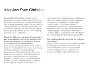 Interview Sven Christian
Ich selbst bin öfter auf dem Kanal mit dem         kommunale oder Industrieabwässer, gibt es nicht
Paddelboot unterwegs, allein oder mit Freunden,    mehr. Aber aufgrund eines in Teilen veralteten
nutze den Treidelweg und gehe am Messingwerk       Kanalnetzes der ZWA (nicht ausreichend
das ein oder andere Mal baden. Mit dem Bau der     dimensionierte Rohre/Überläufe bzw.
Stadtpromenade und der Öffnung der Stadt hin       Einleitungen aus alten/nicht mehr bekannten
zum Finowkanal hoffe ich auch im Stadtzentrum      Kanalteilstücken) sind doch des Öfteren diese
baden gehen zu können. Ein Ein- und Ausstieg       unbeabsichtigten Einleitungen festzustellen.
zum Wasser ist vorgesehen!                         Probleme gibt es noch beim Sediment aufgrund
                                                   der mehr als 300-jährigen Industriegeschichte.
Durch die Abwässer wurde der Finowkanal in
der Vergangenheit geschädigt, heute gibt es        Gibt es alternative Konzepte für die Nutzung
kaum noch Industrie in der Region. Wie hat         des Kanals?
sich die Wasserqualität verändert?                 Freizeit- und Tourismusnutzung des Kanals steht
Nach der EU-Badegewässer-Richtlinie werden         im Vordergrund. Wie diese stärker auf dem
(fast nur) hygienische Parameter zur Beurteilung   Wasser entwickelt werden kann ist derzeit
der Badetauglichkeit eines Gewässers               Diskussionsgegenstand in verschiedenen
herangezogen. Diese hygienischen Parameter         Gremien der Stadt und der Öffentlichkeit.
lassen wir zumindest vor jedem Flussbadetag
durch das Gesundheitsamt am geplanten
Badeort überprüfen. Bisher zeigten alle Werte       
Badetauglichkeit des Finowkanals an. Illegale
Einleitungen im engeren Sinne, seien es
 