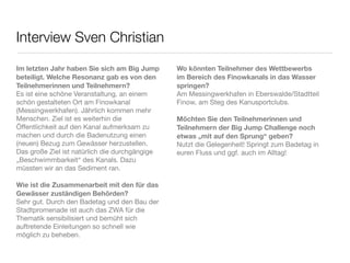 Interview Sven Christian

Im letzten Jahr haben Sie sich am Big Jump      Wo könnten Teilnehmer des Wettbewerbs
beteiligt. Welche Resonanz gab es von den       im Bereich des Finowkanals in das Wasser
Teilnehmerinnen und Teilnehmern?                springen?
Es ist eine schöne Veranstaltung, an einem      Am Messingwerkhafen in Eberswalde/Stadtteil
schön gestalteten Ort am Finowkanal             Finow, am Steg des Kanusportclubs.
(Messingwerkhafen). Jährlich kommen mehr
Menschen. Ziel ist es weiterhin die             Möchten Sie den Teilnehmerinnen und
Öffentlichkeit auf den Kanal aufmerksam zu      Teilnehmern der Big Jump Challenge noch
machen und durch die Badenutzung einen          etwas „mit auf den Sprung“ geben?
(neuen) Bezug zum Gewässer herzustellen.        Nutzt die Gelegenheit! Springt zum Badetag in
Das große Ziel ist natürlich die durchgängige   euren Fluss und ggf. auch im Alltag!
„Beschwimmbarkeit“ des Kanals. Dazu
müssten wir an das Sediment ran.

Wie ist die Zusammenarbeit mit den für das
Gewässer zuständigen Behörden?
Sehr gut. Durch den Badetag und den Bau der
Stadtpromenade ist auch das ZWA für die
Thematik sensibilisiert und bemüht sich
auftretende Einleitungen so schnell wie
möglich zu beheben.
 