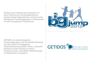 Die Big Jump Challenge wird organisiert von
einem Verbund aus Umweltorganisationen,
gemeinnützigen Organisationen und einer sozial-
ökologischen Forschungsgruppe in Partnerschaft
mit dem Europäischen Flussnetzwerk.




GETIDOS, die sozial-ökologische
Forschungsgruppe an der Universität Greifswald
und dem Institut für ökologische
Wirtschaftsforschung (IÖW) in Berlin, untersucht
die Rolle und das Potential von Social
Entrepreneurship, nachhaltige Problemlösungen
im Wassersektor umzusetzen.
 