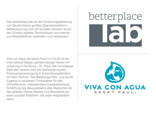 Das betterplace lab ist die Forschungsabteilung
von Deutschlands größter Spendenplattform
betterplace.org und will soziales Handeln durch
den Einsatz digitaler Technologien wie Internet
und Mobiltelefonie verändern und verbessern.




Viva con Agua de Sankt Pauli e.V. (VcA) ist ein
international tätiger, gemeinnütziger Verein mit
Ursprung in Hamburg – St. Pauli. Die vorrangigen
Ziele des Vereins sind die Verbesserung der
Trinkwasserversorgung in Entwicklungsländern
mit dem Partner “Die Welthungerhilfe” und somit
Zugang zu sauberem Trinkwasser für alle;
Umweltschutz, insbesondere Gewässerschutz;
Schärfung des Bewusstseins aller Menschen für
das globale Thema Wasser und Bereitstellung
einer sozialen Plattform, die jeder mitgestalten
kann!
 
