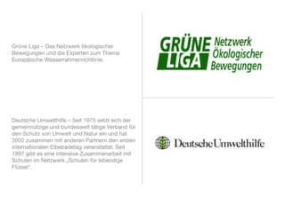 Grüne Liga – Das Netzwerk ökologischer
Bewegungen und die Experten zum Thema
Europäische Wasserrahmenrichtlinie.




Deutsche Umwelthilfe – Seit 1975 setzt sich der
gemeinnützige und bundesweit tätige Verband für
den Schutz von Umwelt und Natur ein und hat
2002 zusammen mit anderen Partnern den ersten
internationalen Elbebadetag veranstaltet. Seit
1997 gibt es eine intensive Zusammenarbeit mit
Schulen im Netzwerk „Schulen für lebendige
Flüsse“.
 