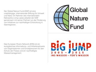 Der Global Nature Fund (GNF) ist eine
unabhängige, internationale Stiftung für Umwelt
und Natur. Im Rahmen des internationalen
Netzwerks Living Lakes arbeitet der GNF
gemeinsam mit seinen Partnern an der Förderung
von Initiativen zur nachhaltigen Entwicklung in
Seenregionen.




Das European Rivers Network (ERN) ist ein
europäisches Informations- und Arbeitsnetzwerk
von Organisationen und Einzelpersonen für den
Schutz der Flüsse und ein nachhaltiges
Wassermanagement.
 