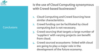 Conclusions
Is the use of Cloud Computing synonymous
with Crowd-based businesses?
1. Cloud Computing and Crowd Sourcing have
similar characteristics.
2. Crowd funding can be facilitated by cloud
computing but is not necessary.
3. Crowd sourcing that targets a large number of
‘suppliers’ with varying projects can benefit
from cloud.
4. Crowd sourced ecosystems linked with cloud
are going to play a major role in the
development of the future economy.
 
