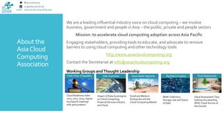 www asiacloudcomputing.org
About the
AsiaCloud
Computing
Association
We are a leading influential industry voice on cloud computing – we involve
business, government and people inAsia – the public, private and people sectors
Mission: to accelerate cloud computing adoption across Asia Pacific
Engaging stakeholders, providing tools to educate, and advocate to remove
barriers to using cloud computing and other technology tools
http://www.asiacloudcomputing.org
Contact the Secretariat at info@asiacloudcomputing.org
Working Groups andThought Leadership
Cloud Readiness Index
2011, 2012, 2014; regular
touchpoint meetings
with policymakers
Impact of Data Sovereignty
on Cloud Computing;
Financial Services Industry
and Cloud
Small and Medium
Enterprises and the
Cloud Computing Market
NEW! Collection,
Storage, Use and Query
of Data
Cloud Assessment Tool;
looking into awarding
APAC Cloud Service of
the Quarter
 