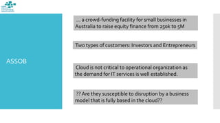 ASSOB
… a crowd-funding facility for small businesses in
Australia to raise equity finance from 250k to 5M
Two types of customers: Investors and Entrepreneurs
Cloud is not critical to operational organization as
the demand for IT services is well established.
?? Are they susceptible to disruption by a business
model that is fully based in the cloud??
 
