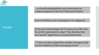 Pozible
…a crowdfunding platform and community for
creative projects as Not-for-Profit and Charities
1000’s of donors, 100’s of projects in 21 categories
Using cloud technologies for IT resources of this not-
for-profit organization is ideal.They develop their
own specific applications using standard tools
?? How can they expand the number of projects that
can be funded by further leveraging cloud?
 