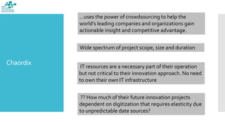 Chaordix
…uses the power of crowdsourcing to help the
world’s leading companies and organizations gain
actionable insight and competitive advantage.
Wide spectrum of project scope, size and duration
IT resources are a necessary part of their operation
but not critical to their innovation approach. No need
to own their own IT infrastructure
?? How much of their future innovation projects
dependent on digitization that requires elasticity due
to unpredictable date sources?
 