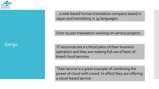 Gengo
…a web-based human translation company based in
Japan and translating in 34 languages.
Over 10,000 translators working on various projects
IT resources are a critical piece of their business
operation and they are making full use of best-of-
breed cloud services
Their service is a great example of combining the
power of cloud with crowd. In effect they are offering
a cloud-based service
 