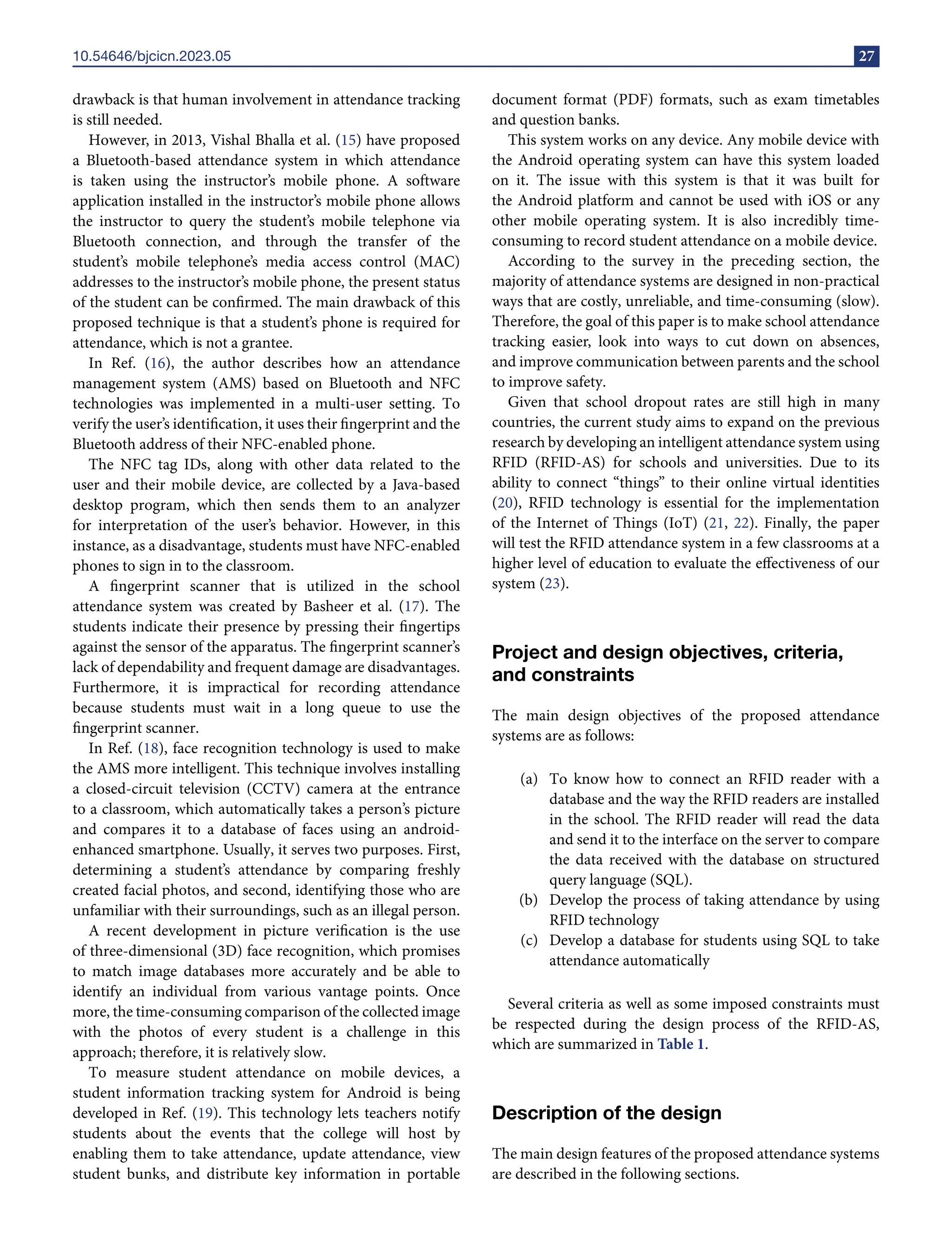 10.54646/bjcicn.2023.05 27
drawback is that human involvement in attendance tracking
is still needed.
However, in 2013, Vishal Bhalla et al. (15) have proposed
a Bluetooth-based attendance system in which attendance
is taken using the instructor’s mobile phone. A software
application installed in the instructor’s mobile phone allows
the instructor to query the student’s mobile telephone via
Bluetooth connection, and through the transfer of the
student’s mobile telephone’s media access control (MAC)
addresses to the instructor’s mobile phone, the present status
of the student can be confirmed. The main drawback of this
proposed technique is that a student’s phone is required for
attendance, which is not a grantee.
In Ref. (16), the author describes how an attendance
management system (AMS) based on Bluetooth and NFC
technologies was implemented in a multi-user setting. To
verify the user’s identification, it uses their fingerprint and the
Bluetooth address of their NFC-enabled phone.
The NFC tag IDs, along with other data related to the
user and their mobile device, are collected by a Java-based
desktop program, which then sends them to an analyzer
for interpretation of the user’s behavior. However, in this
instance, as a disadvantage, students must have NFC-enabled
phones to sign in to the classroom.
A fingerprint scanner that is utilized in the school
attendance system was created by Basheer et al. (17). The
students indicate their presence by pressing their fingertips
against the sensor of the apparatus. The fingerprint scanner’s
lack of dependability and frequent damage are disadvantages.
Furthermore, it is impractical for recording attendance
because students must wait in a long queue to use the
fingerprint scanner.
In Ref. (18), face recognition technology is used to make
the AMS more intelligent. This technique involves installing
a closed-circuit television (CCTV) camera at the entrance
to a classroom, which automatically takes a person’s picture
and compares it to a database of faces using an android-
enhanced smartphone. Usually, it serves two purposes. First,
determining a student’s attendance by comparing freshly
created facial photos, and second, identifying those who are
unfamiliar with their surroundings, such as an illegal person.
A recent development in picture verification is the use
of three-dimensional (3D) face recognition, which promises
to match image databases more accurately and be able to
identify an individual from various vantage points. Once
more, the time-consuming comparison of the collected image
with the photos of every student is a challenge in this
approach; therefore, it is relatively slow.
To measure student attendance on mobile devices, a
student information tracking system for Android is being
developed in Ref. (19). This technology lets teachers notify
students about the events that the college will host by
enabling them to take attendance, update attendance, view
student bunks, and distribute key information in portable
document format (PDF) formats, such as exam timetables
and question banks.
This system works on any device. Any mobile device with
the Android operating system can have this system loaded
on it. The issue with this system is that it was built for
the Android platform and cannot be used with iOS or any
other mobile operating system. It is also incredibly time-
consuming to record student attendance on a mobile device.
According to the survey in the preceding section, the
majority of attendance systems are designed in non-practical
ways that are costly, unreliable, and time-consuming (slow).
Therefore, the goal of this paper is to make school attendance
tracking easier, look into ways to cut down on absences,
and improve communication between parents and the school
to improve safety.
Given that school dropout rates are still high in many
countries, the current study aims to expand on the previous
research by developing an intelligent attendance system using
RFID (RFID-AS) for schools and universities. Due to its
ability to connect “things” to their online virtual identities
(20), RFID technology is essential for the implementation
of the Internet of Things (IoT) (21, 22). Finally, the paper
will test the RFID attendance system in a few classrooms at a
higher level of education to evaluate the effectiveness of our
system (23).
Project and design objectives, criteria,
and constraints
The main design objectives of the proposed attendance
systems are as follows:
(a) To know how to connect an RFID reader with a
database and the way the RFID readers are installed
in the school. The RFID reader will read the data
and send it to the interface on the server to compare
the data received with the database on structured
query language (SQL).
(b) Develop the process of taking attendance by using
RFID technology
(c) Develop a database for students using SQL to take
attendance automatically
Several criteria as well as some imposed constraints must
be respected during the design process of the RFID-AS,
which are summarized in Table 1.
Description of the design
The main design features of the proposed attendance systems
are described in the following sections.
 