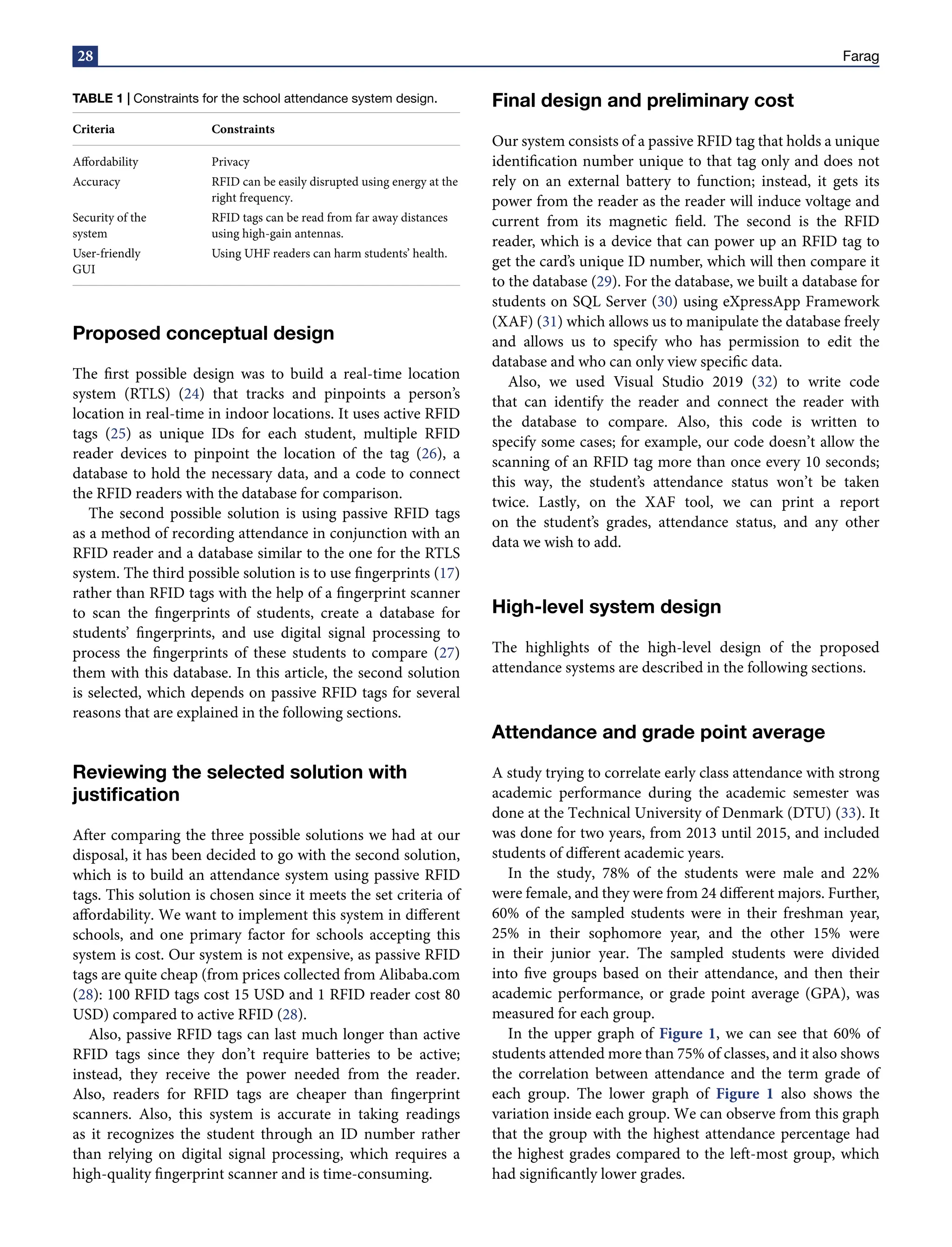 28 Farag
TABLE 1 | Constraints for the school attendance system design.
Criteria Constraints
Affordability Privacy
Accuracy RFID can be easily disrupted using energy at the
right frequency.
Security of the
system
RFID tags can be read from far away distances
using high-gain antennas.
User-friendly
GUI
Using UHF readers can harm students’ health.
Proposed conceptual design
The first possible design was to build a real-time location
system (RTLS) (24) that tracks and pinpoints a person’s
location in real-time in indoor locations. It uses active RFID
tags (25) as unique IDs for each student, multiple RFID
reader devices to pinpoint the location of the tag (26), a
database to hold the necessary data, and a code to connect
the RFID readers with the database for comparison.
The second possible solution is using passive RFID tags
as a method of recording attendance in conjunction with an
RFID reader and a database similar to the one for the RTLS
system. The third possible solution is to use fingerprints (17)
rather than RFID tags with the help of a fingerprint scanner
to scan the fingerprints of students, create a database for
students’ fingerprints, and use digital signal processing to
process the fingerprints of these students to compare (27)
them with this database. In this article, the second solution
is selected, which depends on passive RFID tags for several
reasons that are explained in the following sections.
Reviewing the selected solution with
justification
After comparing the three possible solutions we had at our
disposal, it has been decided to go with the second solution,
which is to build an attendance system using passive RFID
tags. This solution is chosen since it meets the set criteria of
affordability. We want to implement this system in different
schools, and one primary factor for schools accepting this
system is cost. Our system is not expensive, as passive RFID
tags are quite cheap (from prices collected from Alibaba.com
(28): 100 RFID tags cost 15 USD and 1 RFID reader cost 80
USD) compared to active RFID (28).
Also, passive RFID tags can last much longer than active
RFID tags since they don’t require batteries to be active;
instead, they receive the power needed from the reader.
Also, readers for RFID tags are cheaper than fingerprint
scanners. Also, this system is accurate in taking readings
as it recognizes the student through an ID number rather
than relying on digital signal processing, which requires a
high-quality fingerprint scanner and is time-consuming.
Final design and preliminary cost
Our system consists of a passive RFID tag that holds a unique
identification number unique to that tag only and does not
rely on an external battery to function; instead, it gets its
power from the reader as the reader will induce voltage and
current from its magnetic field. The second is the RFID
reader, which is a device that can power up an RFID tag to
get the card’s unique ID number, which will then compare it
to the database (29). For the database, we built a database for
students on SQL Server (30) using eXpressApp Framework
(XAF) (31) which allows us to manipulate the database freely
and allows us to specify who has permission to edit the
database and who can only view specific data.
Also, we used Visual Studio 2019 (32) to write code
that can identify the reader and connect the reader with
the database to compare. Also, this code is written to
specify some cases; for example, our code doesn’t allow the
scanning of an RFID tag more than once every 10 seconds;
this way, the student’s attendance status won’t be taken
twice. Lastly, on the XAF tool, we can print a report
on the student’s grades, attendance status, and any other
data we wish to add.
High-level system design
The highlights of the high-level design of the proposed
attendance systems are described in the following sections.
Attendance and grade point average
A study trying to correlate early class attendance with strong
academic performance during the academic semester was
done at the Technical University of Denmark (DTU) (33). It
was done for two years, from 2013 until 2015, and included
students of different academic years.
In the study, 78% of the students were male and 22%
were female, and they were from 24 different majors. Further,
60% of the sampled students were in their freshman year,
25% in their sophomore year, and the other 15% were
in their junior year. The sampled students were divided
into five groups based on their attendance, and then their
academic performance, or grade point average (GPA), was
measured for each group.
In the upper graph of Figure 1, we can see that 60% of
students attended more than 75% of classes, and it also shows
the correlation between attendance and the term grade of
each group. The lower graph of Figure 1 also shows the
variation inside each group. We can observe from this graph
that the group with the highest attendance percentage had
the highest grades compared to the left-most group, which
had significantly lower grades.
 