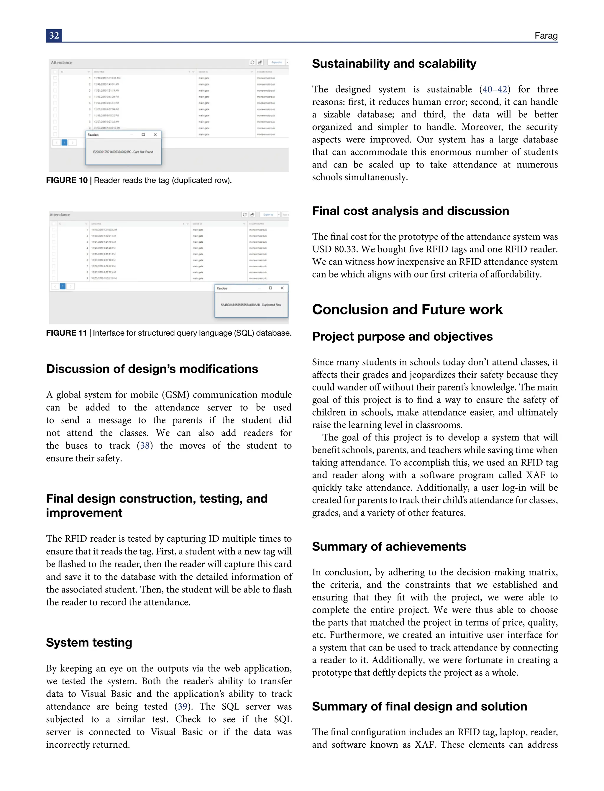 32 Farag
FIGURE 10 | Reader reads the tag (duplicated row).
FIGURE 11 | Interface for structured query language (SQL) database.
Discussion of design’s modifications
A global system for mobile (GSM) communication module
can be added to the attendance server to be used
to send a message to the parents if the student did
not attend the classes. We can also add readers for
the buses to track (38) the moves of the student to
ensure their safety.
Final design construction, testing, and
improvement
The RFID reader is tested by capturing ID multiple times to
ensure that it reads the tag. First, a student with a new tag will
be flashed to the reader, then the reader will capture this card
and save it to the database with the detailed information of
the associated student. Then, the student will be able to flash
the reader to record the attendance.
System testing
By keeping an eye on the outputs via the web application,
we tested the system. Both the reader’s ability to transfer
data to Visual Basic and the application’s ability to track
attendance are being tested (39). The SQL server was
subjected to a similar test. Check to see if the SQL
server is connected to Visual Basic or if the data was
incorrectly returned.
Sustainability and scalability
The designed system is sustainable (40–42) for three
reasons: first, it reduces human error; second, it can handle
a sizable database; and third, the data will be better
organized and simpler to handle. Moreover, the security
aspects were improved. Our system has a large database
that can accommodate this enormous number of students
and can be scaled up to take attendance at numerous
schools simultaneously.
Final cost analysis and discussion
The final cost for the prototype of the attendance system was
USD 80.33. We bought five RFID tags and one RFID reader.
We can witness how inexpensive an RFID attendance system
can be which aligns with our first criteria of affordability.
Conclusion and Future work
Project purpose and objectives
Since many students in schools today don’t attend classes, it
affects their grades and jeopardizes their safety because they
could wander off without their parent’s knowledge. The main
goal of this project is to find a way to ensure the safety of
children in schools, make attendance easier, and ultimately
raise the learning level in classrooms.
The goal of this project is to develop a system that will
benefit schools, parents, and teachers while saving time when
taking attendance. To accomplish this, we used an RFID tag
and reader along with a software program called XAF to
quickly take attendance. Additionally, a user log-in will be
created for parents to track their child’s attendance for classes,
grades, and a variety of other features.
Summary of achievements
In conclusion, by adhering to the decision-making matrix,
the criteria, and the constraints that we established and
ensuring that they fit with the project, we were able to
complete the entire project. We were thus able to choose
the parts that matched the project in terms of price, quality,
etc. Furthermore, we created an intuitive user interface for
a system that can be used to track attendance by connecting
a reader to it. Additionally, we were fortunate in creating a
prototype that deftly depicts the project as a whole.
Summary of final design and solution
The final configuration includes an RFID tag, laptop, reader,
and software known as XAF. These elements can address
 