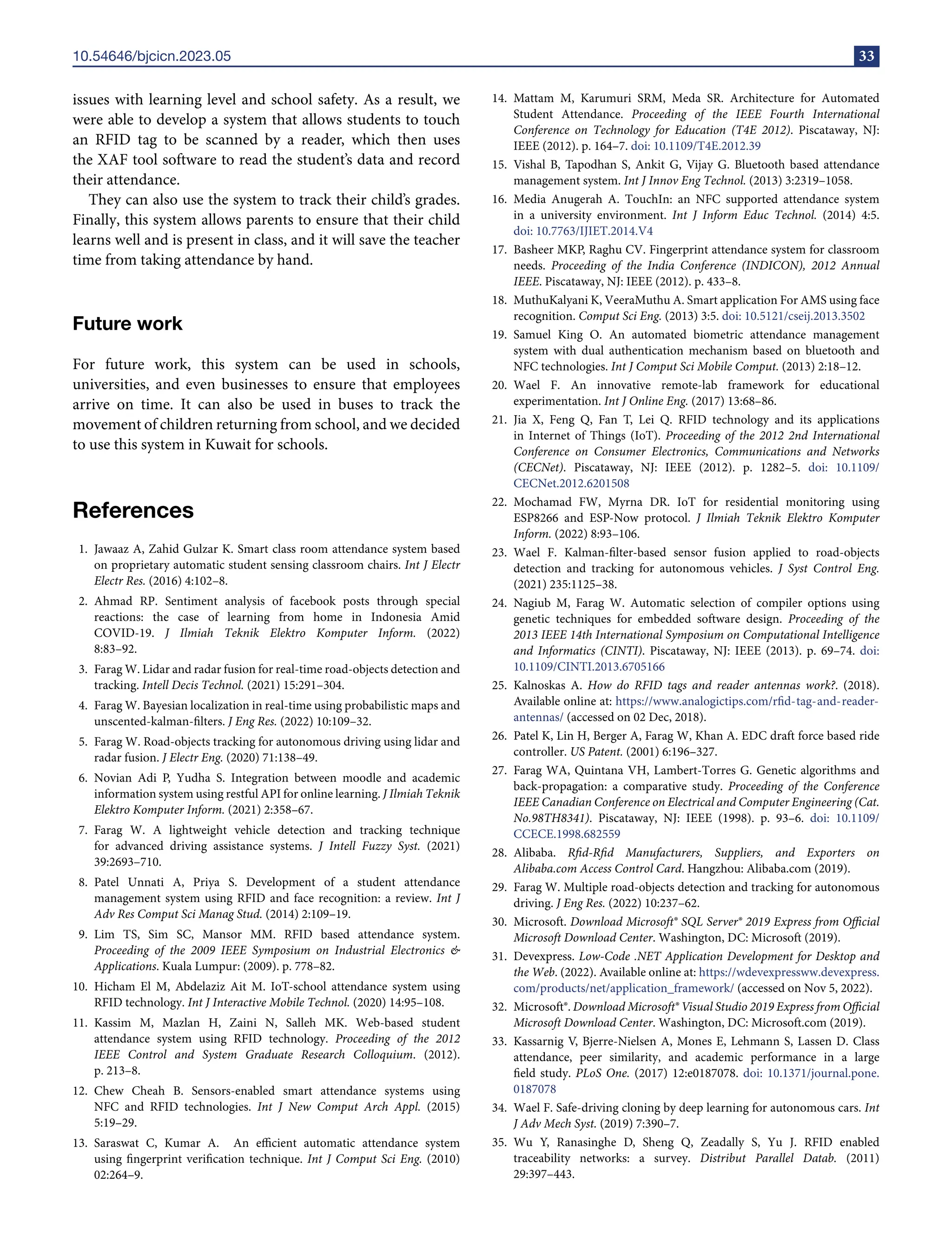 10.54646/bjcicn.2023.05 33
issues with learning level and school safety. As a result, we
were able to develop a system that allows students to touch
an RFID tag to be scanned by a reader, which then uses
the XAF tool software to read the student’s data and record
their attendance.
They can also use the system to track their child’s grades.
Finally, this system allows parents to ensure that their child
learns well and is present in class, and it will save the teacher
time from taking attendance by hand.
Future work
For future work, this system can be used in schools,
universities, and even businesses to ensure that employees
arrive on time. It can also be used in buses to track the
movement of children returning from school, and we decided
to use this system in Kuwait for schools.
References
1. Jawaaz A, Zahid Gulzar K. Smart class room attendance system based
on proprietary automatic student sensing classroom chairs. Int J Electr
Electr Res. (2016) 4:102–8.
2. Ahmad RP. Sentiment analysis of facebook posts through special
reactions: the case of learning from home in Indonesia Amid
COVID-19. J Ilmiah Teknik Elektro Komputer Inform. (2022)
8:83–92.
3. Farag W. Lidar and radar fusion for real-time road-objects detection and
tracking. Intell Decis Technol. (2021) 15:291–304.
4. Farag W. Bayesian localization in real-time using probabilistic maps and
unscented-kalman-filters. J Eng Res. (2022) 10:109–32.
5. Farag W. Road-objects tracking for autonomous driving using lidar and
radar fusion. J Electr Eng. (2020) 71:138–49.
6. Novian Adi P, Yudha S. Integration between moodle and academic
information system using restful API for online learning. J Ilmiah Teknik
Elektro Komputer Inform. (2021) 2:358–67.
7. Farag W. A lightweight vehicle detection and tracking technique
for advanced driving assistance systems. J Intell Fuzzy Syst. (2021)
39:2693–710.
8. Patel Unnati A, Priya S. Development of a student attendance
management system using RFID and face recognition: a review. Int J
Adv Res Comput Sci Manag Stud. (2014) 2:109–19.
9. Lim TS, Sim SC, Mansor MM. RFID based attendance system.
Proceeding of the 2009 IEEE Symposium on Industrial Electronics &
Applications. Kuala Lumpur: (2009). p. 778–82.
10. Hicham El M, Abdelaziz Ait M. IoT-school attendance system using
RFID technology. Int J Interactive Mobile Technol. (2020) 14:95–108.
11. Kassim M, Mazlan H, Zaini N, Salleh MK. Web-based student
attendance system using RFID technology. Proceeding of the 2012
IEEE Control and System Graduate Research Colloquium. (2012).
p. 213–8.
12. Chew Cheah B. Sensors-enabled smart attendance systems using
NFC and RFID technologies. Int J New Comput Arch Appl. (2015)
5:19–29.
13. Saraswat C, Kumar A. An efficient automatic attendance system
using fingerprint verification technique. Int J Comput Sci Eng. (2010)
02:264–9.
14. Mattam M, Karumuri SRM, Meda SR. Architecture for Automated
Student Attendance. Proceeding of the IEEE Fourth International
Conference on Technology for Education (T4E 2012). Piscataway, NJ:
IEEE (2012). p. 164–7. doi: 10.1109/T4E.2012.39
15. Vishal B, Tapodhan S, Ankit G, Vijay G. Bluetooth based attendance
management system. Int J Innov Eng Technol. (2013) 3:2319–1058.
16. Media Anugerah A. TouchIn: an NFC supported attendance system
in a university environment. Int J Inform Educ Technol. (2014) 4:5.
doi: 10.7763/IJIET.2014.V4
17. Basheer MKP, Raghu CV. Fingerprint attendance system for classroom
needs. Proceeding of the India Conference (INDICON), 2012 Annual
IEEE. Piscataway, NJ: IEEE (2012). p. 433–8.
18. MuthuKalyani K, VeeraMuthu A. Smart application For AMS using face
recognition. Comput Sci Eng. (2013) 3:5. doi: 10.5121/cseij.2013.3502
19. Samuel King O. An automated biometric attendance management
system with dual authentication mechanism based on bluetooth and
NFC technologies. Int J Comput Sci Mobile Comput. (2013) 2:18–12.
20. Wael F. An innovative remote-lab framework for educational
experimentation. Int J Online Eng. (2017) 13:68–86.
21. Jia X, Feng Q, Fan T, Lei Q. RFID technology and its applications
in Internet of Things (IoT). Proceeding of the 2012 2nd International
Conference on Consumer Electronics, Communications and Networks
(CECNet). Piscataway, NJ: IEEE (2012). p. 1282–5. doi: 10.1109/
CECNet.2012.6201508
22. Mochamad FW, Myrna DR. IoT for residential monitoring using
ESP8266 and ESP-Now protocol. J Ilmiah Teknik Elektro Komputer
Inform. (2022) 8:93–106.
23. Wael F. Kalman-filter-based sensor fusion applied to road-objects
detection and tracking for autonomous vehicles. J Syst Control Eng.
(2021) 235:1125–38.
24. Nagiub M, Farag W. Automatic selection of compiler options using
genetic techniques for embedded software design. Proceeding of the
2013 IEEE 14th International Symposium on Computational Intelligence
and Informatics (CINTI). Piscataway, NJ: IEEE (2013). p. 69–74. doi:
10.1109/CINTI.2013.6705166
25. Kalnoskas A. How do RFID tags and reader antennas work?. (2018).
Available online at: https://www.analogictips.com/rfid-tag-and-reader-
antennas/ (accessed on 02 Dec, 2018).
26. Patel K, Lin H, Berger A, Farag W, Khan A. EDC draft force based ride
controller. US Patent. (2001) 6:196–327.
27. Farag WA, Quintana VH, Lambert-Torres G. Genetic algorithms and
back-propagation: a comparative study. Proceeding of the Conference
IEEE Canadian Conference on Electrical and Computer Engineering (Cat.
No.98TH8341). Piscataway, NJ: IEEE (1998). p. 93–6. doi: 10.1109/
CCECE.1998.682559
28. Alibaba. Rfid-Rfid Manufacturers, Suppliers, and Exporters on
Alibaba.com Access Control Card. Hangzhou: Alibaba.com (2019).
29. Farag W. Multiple road-objects detection and tracking for autonomous
driving. J Eng Res. (2022) 10:237–62.
30. Microsoft. Download Microsoft® SQL Server® 2019 Express from Official
Microsoft Download Center. Washington, DC: Microsoft (2019).
31. Devexpress. Low-Code .NET Application Development for Desktop and
the Web. (2022). Available online at: https://wdevexpressww.devexpress.
com/products/net/application_framework/ (accessed on Nov 5, 2022).
32. Microsoft®. Download Microsoft® Visual Studio 2019 Express from Official
Microsoft Download Center. Washington, DC: Microsoft.com (2019).
33. Kassarnig V, Bjerre-Nielsen A, Mones E, Lehmann S, Lassen D. Class
attendance, peer similarity, and academic performance in a large
field study. PLoS One. (2017) 12:e0187078. doi: 10.1371/journal.pone.
0187078
34. Wael F. Safe-driving cloning by deep learning for autonomous cars. Int
J Adv Mech Syst. (2019) 7:390–7.
35. Wu Y, Ranasinghe D, Sheng Q, Zeadally S, Yu J. RFID enabled
traceability networks: a survey. Distribut Parallel Datab. (2011)
29:397–443.
 
