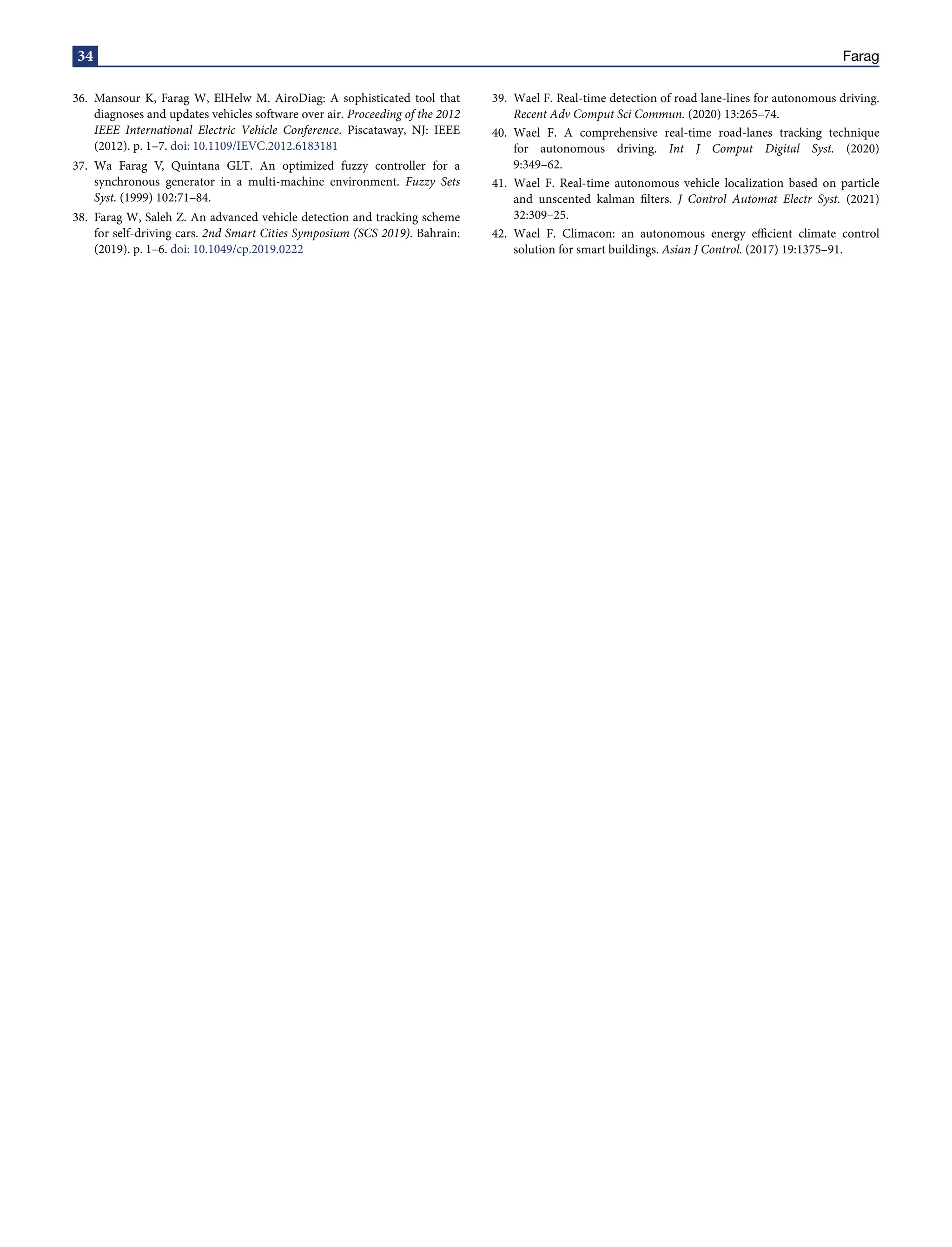 34 Farag
36. Mansour K, Farag W, ElHelw M. AiroDiag: A sophisticated tool that
diagnoses and updates vehicles software over air. Proceeding of the 2012
IEEE International Electric Vehicle Conference. Piscataway, NJ: IEEE
(2012). p. 1–7. doi: 10.1109/IEVC.2012.6183181
37. Wa Farag V, Quintana GLT. An optimized fuzzy controller for a
synchronous generator in a multi-machine environment. Fuzzy Sets
Syst. (1999) 102:71–84.
38. Farag W, Saleh Z. An advanced vehicle detection and tracking scheme
for self-driving cars. 2nd Smart Cities Symposium (SCS 2019). Bahrain:
(2019). p. 1–6. doi: 10.1049/cp.2019.0222
39. Wael F. Real-time detection of road lane-lines for autonomous driving.
Recent Adv Comput Sci Commun. (2020) 13:265–74.
40. Wael F. A comprehensive real-time road-lanes tracking technique
for autonomous driving. Int J Comput Digital Syst. (2020)
9:349–62.
41. Wael F. Real-time autonomous vehicle localization based on particle
and unscented kalman filters. J Control Automat Electr Syst. (2021)
32:309–25.
42. Wael F. Climacon: an autonomous energy efficient climate control
solution for smart buildings. Asian J Control. (2017) 19:1375–91.
 
