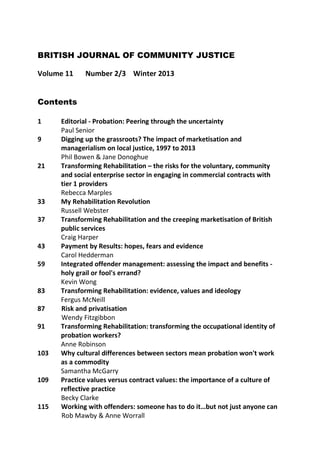 BRITISH JOURNAL OF COMMUNITY JUSTICE
Volume 11

Number 2/3 Winter 2013

Contents
1
9
21

33
37
43
59
83
87
91
103
109
115

Editorial - Probation: Peering through the uncertainty
Paul Senior
Digging up the grassroots? The impact of marketisation and
managerialism on local justice, 1997 to 2013
Phil Bowen & Jane Donoghue
Transforming Rehabilitation – the risks for the voluntary, community
and social enterprise sector in engaging in commercial contracts with
tier 1 providers
Rebecca Marples
My Rehabilitation Revolution
Russell Webster
Transforming Rehabilitation and the creeping marketisation of British
public services
Craig Harper
Payment by Results: hopes, fears and evidence
Carol Hedderman
Integrated offender management: assessing the impact and benefits holy grail or fool's errand?
Kevin Wong
Transforming Rehabilitation: evidence, values and ideology
Fergus McNeill
Risk and privatisation
Wendy Fitzgibbon
Transforming Rehabilitation: transforming the occupational identity of
probation workers?
Anne Robinson
Why cultural differences between sectors mean probation won't work
as a commodity
Samantha McGarry
Practice values versus contract values: the importance of a culture of
reflective practice
Becky Clarke
Working with offenders: someone has to do it…but not just anyone can
Rob Mawby & Anne Worrall

 