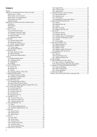 2 
ÍNDICE 
ÍNDICE ................................................................................................. 2 
PREFÁCIO ÀS DIRETRIZES DE ESTILO DE 2004 .......................... 3 
Observações a Todos: ........................................................... 3 
Observações aos Cervejeiros: ............................................... 3 
Observações aos Organizadores: .......................................... 3 
Observações aos Juízes: ....................................................... 3 
Agradecimentos:................................................................... 3 
PREFÁCIO À TRADUÇÃO PARA O PORTUGUÊS ......................... 4 
Introdução ............................................................................ 4 
Metodologia ......................................................................... 4 
Glossário .............................................................................. 4 
1. LIGHT LAGER ................................................................................ 5 
1A. Lite American Lager ...................................................... 5 
1B. Standard American Lager .............................................. 5 
1C. Premium American Lager .............................................. 5 
1D. Munich Helles ............................................................... 5 
1E. Dortmunder Export ........................................................ 6 
2. PILSNER .......................................................................................... 6 
2A. German Pilsner (Pils) .................................................... 6 
2B. Bohemian Pilsener ......................................................... 6 
2C. Classic American Pilsner ............................................... 6 
3. EUROPEAN AMBER LAGER ........................................................ 7 
3A. Vienna Lager ................................................................. 7 
3B. Oktoberfest/Märzen ....................................................... 7 
4. DARK LAGER ................................................................................. 8 
4A. Dark American Lager .................................................... 8 
4B. Munich Dunkel .............................................................. 8 
4C. Schwarzbier (Black Beer) .............................................. 8 
5. BOCK ............................................................................................... 9 
5A. Maibock/Helles Bock .................................................... 9 
5B. Traditional Bock ............................................................ 9 
5C. Doppelbock .................................................................... 9 
5D. Eisbock .......................................................................... 10 
6. LIGHT HYBRID BEER ................................................................... 10 
6A. Cream Ale ..................................................................... 10 
6B. Blonde Ale ..................................................................... 11 
6C. Kölsch ............................................................................ 11 
6D. American Wheat or Rye Beer ........................................ 12 
7. AMBER HYBRID BEER ................................................................. 12 
7A. Northern German Altbier ............................................... 12 
7B. California Common Beer ............................................... 12 
7C. Düsseldorf Altbier ......................................................... 13 
8. ENGLISH PALE ALE ...................................................................... 13 
8A. Standard/Ordinary Bitter ............................................... 13 
8B. Special/Best/Premium Bitter .......................................... 14 
8C. Extra Special/Strong Bitter (English Pale Ale) .............. 14 
9. SCOTTISH AND IRISH ALE .......................................................... 15 
9A. Scottish Light 60/- ......................................................... 15 
9B. Scottish Heavy 70/-........................................................ 15 
9C. Scottish Export 80/- ....................................................... 15 
9D. Irish Red Ale ................................................................. 15 
9E. Strong Scotch Ale .......................................................... 16 
10. AMERICAN ALE .......................................................................... 16 
10A. American Pale Ale ....................................................... 16 
10B. American Amber Ale ................................................... 17 
10C. American Brown Ale ................................................... 17 
11. ENGLISH BROWN ALE ............................................................... 17 
11A. Mild ............................................................................. 17 
11B. Southern English Brown .............................................. 18 
11C. Northern English Brown Ale ....................................... 18 
12. PORTER ......................................................................................... 19 
12A. Brown Porter ............................................................... 19 
12B. Robust Porter ............................................................... 19 
12C. Baltic Porter ................................................................. 19 
13. STOUT ........................................................................................... 20 
13A. Dry Stout ..................................................................... 20 
13B. Sweet Stout .................................................................. 20 
13C. Oatmeal Stout .............................................................. 21 
13D. Foreign Extra Stout ...................................................... 21 
13E. American Stout ............................................................ 21 
13F. Russian Imperial Stout ................................................. 22 
14. INDIA PALE ALE (IPA) ................................................................ 22 
14A. English IPA ................................................................. 22 
14B. American IPA.............................................................. 23 
14C. Imperial IPA ................................................................ 23 
15. GERMAN WHEAT AND RYE BEER ........................................... 24 
15A. Weizen/Weissbier ....................................................... 24 
15B. Dunkelweizen .............................................................. 24 
15C. Weizenbock ................................................................. 25 
15D. Roggenbier (German Rye Beer) .................................. 25 
16. BELGIAN AND FRENCH ALE ..................................................... 26 
16A. Witbier ........................................................................ 26 
16B. Belgian Pale Ale .......................................................... 26 
16C. Saison .......................................................................... 27 
16D. Bière de Garde ............................................................ 27 
16E. Belgian Specialty Ale .................................................. 28 
17. SOUR ALE ..................................................................................... 29 
17A. Berliner Weisse ........................................................... 29 
17B. Flanders Red Ale ......................................................... 29 
17C. Flanders Brown Ale/Oud Bruin................................... 30 
17D. Straight (Unblended) Lambic ...................................... 30 
17E. Gueuze ......................................................................... 31 
17F. Fruit Lambic ................................................................ 31 
18. BELGIAN STRONG ALE .............................................................. 32 
18A. Belgian Blond Ale ....................................................... 32 
18B. Belgian Dubbel ............................................................ 32 
18C. Belgian Tripel.............................................................. 33 
18D. Belgian Golden Strong Ale ......................................... 33 
18E. Belgian Dark Strong Ale ............................................. 34 
19. STRONG ALE ................................................................................ 34 
19A. Old Ale ........................................................................ 34 
19B. English Barleywine ..................................................... 35 
19C. American Barleywine .................................................. 36 
20. FRUIT BEER .................................................................................. 36 
21. SPICE/HERB/VEGETABLE BEER ............................................... 37 
21A. Spice, Herb, or Vegetable Beer ................................... 37 
21B. Christmas/Winter Specialty Spiced Beer ..................... 38 
22. SMOKE-FLAVORED/WOOD-AGED BEER ................................ 38 
22A. Classic Rauchbier ........................................................ 38 
22B. Other Smoked Beer ..................................................... 39 
22C. Wood-Aged Beer ........................................................ 39 
23. SPECIALTY BEER ........................................................................ 40 
TABELA DE ESTILOS BJCP 2004, Atualização 2008 ........................ 42  
