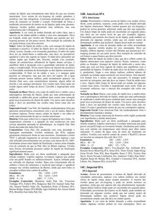 23 
caráter de lúpulo seja normalmente mais baixo do que nas versões americanas. Leve aroma de dry-hopping de caráter gramíneo é aceitável, mas não obrigatório. A presença moderada de malte com notas de caramelo ou tostado é comum. Frutosidade de baixa a moderada, proveniente de ésteres ou de lúpulos, pode estar presente. Algumas versões podem apresentar nota sulfurosa, mas esta característica não é obrigatória. Aparência: A cor varia de âmbar dourado até cobre claro, mas a maioria vai de âmbar pálido a médio e com tons alaranjados. Deve ser límpida, ainda que versões não filtradas que passam por dry- hopping possam ser um pouco turvas. Boa retenção de colarinho de cor quase branca e que deve persistir. Sabor: Sabor de lúpulo de médio a alto, com amargor de lúpulo de moderado a assertivo. O sabor do lúpulo deve ser similar ao aroma (floral, terroso, frutado, e/ou levemente gramíneo). O sabor do malte deve ser de médio-baixo a médio-alto, mas deve ser perceptível, agradável e deve dar suporte ao lúpulo. O malte deve apresentar um caráter inglês que lembre pão, biscoito, tostado e/ou caramelo. Apesar da característica substancial de lúpulo dessas cervejas, o equilíbrio ideal é alcançado com a quantidade suficiente de malte, corpo e complexidade. Níveis muito baixos de diacetil são aceitáveis e a frutosidade resultante da fermentação ou dos lúpulos aumentam a complexidade. O final vai de médio a seco, e o amargor pode persistir no retrogosto, mas que não deve ser áspero. Se a água utilizada possuir muitos sulfatos, pode normalmente aparecer um distinto final seco, com características minerais, algum sabor de enxofre e um amargor persistente. Em versões mais fortes pode ser notado algum sabor limpo de álcool. Carvalho é inapropriado neste estilo. Sensação na Boca: Macia, com corpo de médio-leve a médio, sem a adstringência derivada do lúpulo, ainda que uma carbonatação de moderada a médio-alta possa combinar para causar uma sensação geral seca na presença do dulçor do malte. Um suave calor alcoólico pode e deve ser percebido nas versões mais fortes (mas não em todas). Impressão Geral: Uma Pale Ale lupulada, moderadamente forte que apresenta características consistentes com o uso de maltes, lúpulos e leveduras inglesas. Possui menos caráter de lúpulo e um sabor de malte mais pronunciado do que as versões americanas. História: Feita para sobreviver à viagem da Inglaterra até a Índia. As temperaturas extremas e a agitação do mar resultavam em uma cerveja altamente atenuada no desembarque. As English Pale Ales foram derivadas das India Pale Ales. Comentários: Uma Pale Ale produzida com uma densidade e lupulagem aumentadas. Versões modernas das IPAs inglesas geralmente esmorecem frente às suas ancestrais. Atualmente o termo "IPA" é aplicado largamente às cervejas comerciais inglesas e tem sido utilizado (incorretamente) em cervejas com menos de 4% ABV. Geralmente possui mais lúpulo de finalização e menos notas frutadas e/ou de caramelo do que as Pale Ales ou Bitters inglesas. Versões mais frescas obviamente possuem caráter de lúpulo de finalização significativamente maior. Ingredientes: Malte pale ale (bem modificado e adequado para infusão simples). Lúpulos ingleses. Leveduras inglesas que podem criar um perfil frutado ou sulfuroso/mineral. Açúcar refinado pode ser utilizado em algumas versões. Água com concentração alta de sulfatos e baixa de carbonatos é essencial para atingir o agradável amargor nas versões autênticas de Burton, ainda que nem todos os exemplos exibam forte caráter de sulfato. 
Estatísticas: OG: 1,050 – 1,075 
IBUs: 40 – 60 FG: 1,010 – 1,018 
SRM: 8 – 14 ABV: 5 – 7,5% 
Exemplos Comerciais: Meantime India Pale Ale, Freeminer Trafalgar IPA, Fuller's IPA, Ridgeway Bad Elf, Summit India Pale Ale, Samuel Smith's India Ale, Hampshire Pride of Romsey IPA, Burton Bridge Empire IPA,Middle Ages ImPailed Ale, Goose Island IPA, Brooklyn East India Pale Ale 
14B. American IPA 
IPA Americana Aroma: Proeminente a intenso aroma de lúpulo com caráter cítrico, floral, como perfume, resinoso, como pinho e/ou frutado derivado dos lúpulos americanos. Muitas versões passam por dry-hopping e podem ter aroma gramínio adicional, ainda que não seja requerido. Um dulçor limpo de malte pode ser encontrado em segundo plano, mas deve ser em menor nível do que nos exemplos ingleses. Frutosidade, proveniente dos ésteres ou do lúpulo, pode também ser detectada em algumas versões, ainda que um caráter neutro de fermentação também seja aceitável. Algum álcool pode ser notado. Aparência: A cor varia de dourado médio até cobre avermelhado médio; algumas versões podem ter tons alaranjados. Deve ser límpida, embora algumas versões não filtradas que passam por dry- hopping possam ser um tanto turvas. Boa retenção de colarinho de cor branco a quase branco que deve persistir. Sabor: Sabor de lúpulo de médio a alto, que deve refletir caráter de lúpulos americanos com aspectos cítricos, florais, resinosos, como pinho ou frutados. Amargor de lúpulo de médio-alto a muito alto, ainda que com um bom suporte de maltes que equilibram com a quantidade de lúpulos. O sabor de malte deve ser de baixo a médio e é, geralmente, limpo e com dulçor maltoso, embora sabores de caramelo ou tostado sejam aceitáveis em níveis baixos. Sem diacetil. Um frutado leve é aceito, mas não necessário. O amargor pode persistir no retrogosto, mas não deve ser áspero. Final de médio-seco a seco. Algum sabor limpo de álcool pode ser notado em algumas versões mais fortes. Carvalho é inapropriado neste estilo. Pode ser levemente sulfuroso, mas a maioria dos exemplos não exibe este caráter. Sensação na Boca Macia, com corpo de médio-leve a médio-cheio sem a adstringência derivada do lúpulo, ainda que uma carbonatação de moderada a médio-alta possa combinar para causar uma sensação geral seca na presença do dulçor do malte. Um suave calor alcoólico pode e deve ser percebido nas versões mais fortes (mas não em todas). O corpo é geralmente menor do que nas contrapartes inglesas. Impressão Geral: Uma American Pale Ale moderadamente forte e decididamente lupulada e amarga. História: Uma versão americana do histórico estilo inglês, produzida com ingredientes e atitude americanos. Ingredientes: Malte pale ale (bem modificado e adequado para infusão simples); Lúpulos americanos. Levedura americana que pode prover um perfil limpo ou levemente frutado. Geralmente puro malte, mas com infusão em temperaturas mais baixas para obter maior atenuação. O caráter da água varia de mole até moderado em sulfatos. Versões com notável caráter de centeio ("RyePA") devem ser inscritas na categoria Specialty Beer (23). 
Estatísticas: OG: 1,056 – 1,075 
IBUs: 40 – 70 FG: 1,010 – 1,018 
SRM: 6 – 15 ABV: 5,5 – 7,5% 
Exemplos Comerciais: Bell’s Two-Hearted Ale, AleSmith IPA, Russian River Blind Pig IPA, Stone IPA, Three Floyds Alpha King, Great Divide Titan IPA, Bear Republic Racer 5 IPA, Victory Hop Devil, Sierra Nevada Celebration Ale, Anderson Valley Hop Ottin’, Dogfish Head 60 Minute IPA, Founder’s Centennial IPA, Anchor Liberty Ale, Harpoon IPA, Avery IPA 
14C. Imperial IPA 
IPA Imperial Aroma: Aroma de proeminente a intenso de lúpulo derivado de variedades americanas, inglesas e/ou nobres (embora um caráter cítrico de lúpulo esteja quase sempre presente). A maioria das versões passa por dry-hopping e pode ter aroma resinoso ou gramíneo, ainda que este aspecto não seja absolutamente requerido. Algum dulçor maltoso limpo pode ser encontrado em segundo plano. Frutosidade, proveniente dos ésteres ou do lúpulo, pode também ser detectada em algumas versões, ainda que um caráter neutro de fermentação também seja aceitável Algum álcool pode ser normalmente notado, mas não deve ter caráter quente. Aparência: A cor varia de âmbar dourado a cobre avermelhado médio; algumas versões podem ter tons alaranjados. Deve ser  