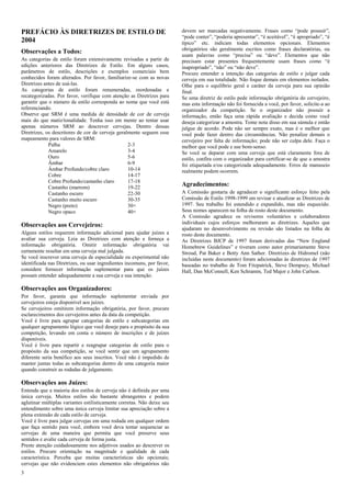 3 
PREFÁCIO ÀS DIRETRIZES DE ESTILO DE 2004 
Observações a Todos: 
As categorias de estilo foram extensivamente revisadas a partir de edições anteriores das Diretrizes de Estilo. Em alguns casos, parâmetros de estilo, descrições e exemplos comerciais bem conhecidos foram alterados. Por favor, familiarize-se com as novas Diretrizes antes de usá-las. 
As categorias de estilo foram renumeradas, reordenadas e recategorizadas. Por favor, verifique com atenção as Diretrizes para garantir que o número de estilo corresponda ao nome que você está referenciando. 
Observe que SRM é uma medida de densidade de cor de cerveja mais do que matiz/tonalidade. Tenha isso em mente ao tentar usar apenas números SRM ao descrever cervejas. Dentro dessas Diretrizes, os descritores de cor de cerveja geralmente seguem esse mapeamento para valores de SRM: 
Palha 
2-3 
Amarelo 
3-4 
Ouro 
5-6 
Âmbar 
6-9 
Âmbar Profundo/cobre claro 
10-14 
Cobre 
14-17 
Cobre Profundo/castanho claro 
17-18 
Castanho (marrom) 
19-22 
Castanho escuro 
22-30 
Castanho muito escuro 
30-35 
Negro (preto) 
30+ 
Negro opaco 
40+ 
Observações aos Cervejeiros: 
Alguns estilos requerem informação adicional para ajudar juízes a avaliar sua cerveja. Leia as Diretrizes com atenção e forneça a informação obrigatória. Omitir informação obrigatória vai certamente resultar em uma cerveja mal julgada. 
Se você inscrever uma cerveja de especialidade ou experimental não identificada nas Diretrizes, ou usar ingredientes incomuns, por favor, considere fornecer informação suplementar para que os juízes possam entender adequadamente a sua cerveja e sua intenção. 
Observações aos Organizadores: 
Por favor, garanta que informação suplementar enviada por cervejeiros esteja disponível aos juízes. 
Se cervejeiros omitirem informação obrigatória, por favor, procure esclarecimentos dos cervejeiros antes da data da competição. 
Você é livre para agrupar categorias de estilo e subcategorias em qualquer agrupamento lógico que você deseje para o propósito da sua competição, levando em conta o número de inscrições e de juízes disponíveis. 
Você é livre para repartir e reagrupar categorias de estilo para o propósito da sua competição, se você sentir que um agrupamento diferente seria benéfico aos seus inscritos. Você não é impedido de manter juntas todas as subcategorias dentro de uma categoria maior quando construir as rodadas de julgamento. 
Observações aos Juízes: 
Entenda que a maioria dos estilos de cerveja não é definida por uma única cerveja. Muitos estilos são bastante abrangentes e podem aglutinar múltiplas variantes estilisticamente corretas. Não deixe seu entendimento sobre uma única cerveja limitar sua apreciação sobre a plena extensão de cada estilo de cerveja. 
Você é livre para julgar cervejas em uma rodada em qualquer ordem que faça sentido para você, embora você deva tentar sequenciar as cervejas de uma maneira que permita que você preserve seus sentidos e avalie cada cerveja de forma justa. 
Preste atenção cuidadosamente nos adjetivos usados ao descrever os estilos. Procure orientação na magnitude e qualidade de cada característica. Perceba que muitas características são opcionais; cervejas que não evidenciem estes elementos não obrigatórios não devem ser marcadas negativamente. Frases como “pode possuir”, “pode conter”, “poderia apresentar”, “é aceitável”, “é apropriado”, “é típico” etc. indicam todas elementos opcionais. Elementos obrigatórios são geralmente escritos como frases declaratórias, ou usam palavras como “precisa” ou “deve”. Elementos que não precisam estar presentes frequentemente usam frases como “é inapropriado”, “não” ou “não deve”. 
Procure entender a intenção das categorias de estilo e julgar cada cerveja em sua totalidade. Não foque demais em elementos isolados. Olhe para o equilíbrio geral e caráter da cerveja para sua opinião final. 
Se uma diretriz de estilo pede informação obrigatória do cervejeiro, mas esta informação não foi fornecida a você, por favor, solicite-a ao organizador da competição. Se o organizador não possuir a informação, então faça uma rápida avaliação e decida como você deseja categorizar a amostra. Tome nota disso em sua súmula e então julgue de acordo. Pode não ser sempre exato, mas é o melhor que você pode fazer dentro das circunstâncias. Não penalize demais o cervejeiro por falta de informação; pode não ser culpa dele. Faça o melhor que você pode e use bom-senso. 
Se você se deparar com uma cerveja que está claramente fora de estilo, confira com o organizador para certificar-se de que a amostra foi etiquetada e/ou categorizada adequadamente. Erros de manuseio realmente podem ocorrem. 
Agradecimentos: 
A Comissão gostaria de agradecer o significante esforço feito pela Comissão de Estilo 1998-1999 em revisar e atualizar as Diretrizes de 1997. Seu trabalho foi estendido e expandido, mas não esquecido. Seus nomes aparecem na folha de rosto deste documento. 
A Comissão agradece os revisores voluntários e colaboradores individuais cujos esforços melhoraram as diretrizes. Aqueles que ajudaram no desenvolvimento ou revisão são listados na folha de rosto deste documento. 
As Diretrizes BJCP de 1997 foram derivadas das “New England Homebrew Guidelines” e tiveram como autor primariamente Steve Stroud, Pat Baker e Betty Ann Sather. Diretrizes de Hidromel (não incluídas neste documento) foram adicionadas às diretrizes de 1997 baseadas no trabalho de Tom Fitzpatrick, Steve Dempsey, Michael Hall, Dan McConnell, Ken Schramm, Ted Major e John Carlson. 
 
