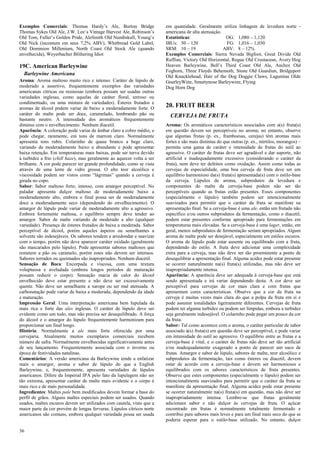 36 
Exemplos Comerciais: Thomas Hardy’s Ale, Burton Bridge Thomas Sykes Old Ale, J.W. Lee’s Vintage Harvest Ale, Robinson’s Old Tom, Fuller’s Golden Pride, AleSmith Old Numbskull, Young’s Old Nick (incomum em seus 7,2% ABV), Whitbread Gold Label, Old Dominion Millenium, North Coast Old Stock Ale (quando envelhecida), Weyerbacher Blithering Idiot 
19C. American Barleywine 
Barleywine Americana 
Aroma: Aroma maltoso muito rico e intenso. Caráter de lúpulo de moderado a assertivo, frequentemente exemplos das variedades americanas cítricas ou resinosas (embora possam ser usadas outras variedades inglesas, como aquelas de caráter floral, terroso ou condimentado, ou uma mistura de variedades). Ésteres frutados e aromas de álcool podem variar de baixo a moderadamente forte. O caráter do malte pode ser doce, caramelado, lembrando pão ou bastante neutro. A intensidade dos aromáticos frequentemente diminui com o envelhecimento. Nenhum diacetil. 
Aparência: A coloração pode variar de âmbar claro a cobre médio, e pode chegar, raramente, em tons de marrom claro. Normalmente apresenta tons rubis. Colarinho de quase branco a bege claro, variando de moderadamente baixo a abundante e pode apresentar baixa retenção. Em temperaturas mais baixas, pode ser turva devido à turbidez a frio (chill haze), mas geralmente ao aquecer volta a ser brilhante. A cor pode parecer ter grande profundidade, como se vista através de uma lente de vidro grossa. O alto teor alcoólico e viscosidade podem ser vistos como “lágrimas” quando a cerveja é girada no copo. 
Sabor: Sabor maltoso forte, intenso, com amargor perceptível. No paladar apresenta dulçor maltoso de moderadamente baixo a moderadamente alto, embora o final possa ser de moderadamente doce a moderadamente seco (dependendo do envelhecimento). O amargor de lúpulo pode variar de moderadamente alto a agressivo. Embora fortemente maltosa, o equilíbrio sempre deve tender ao amargor. Sabor de malte variando de moderado a alto (qualquer variedade). Presença de ésteres frutados de baixa a moderada. Sabor perceptível de álcool, porém aqueles ásperos ou semelhantes a solvente são indesejáveis. Os sabores tendem a arredondar e suavizar com o tempo, porém não deve aparecer caráter oxidado (geralmente são mascarados pelo lúpulo). Pode apresentar sabores maltosos que remetem a pão ou caramelo, porém estes não devem ser intensos. Sabores torrados ou queimados são inapropriados. Nenhum diacetil. 
Sensação de Boca: Encorpada e viscosa, com uma textura voluptuosa e aveludada (embora longos períodos de maturação possam reduzir o corpo). Sensação macia de calor do álcool envelhecido deve estar presente e não deve ser excessivamente quente. Não deve ser semelhante a xarope ou ser mal atenuada. A carbonatação pode variar de baixa a moderada, dependendo da idade e maturação. 
Impressão Geral: Uma interpretação americana bem lupulada da mais rica e forte das ales inglesas. O caráter de lúpulo deve ser evidente como um todo, mas não precisa ser desequilibrado. A força do álcool e o amargor do lúpulo frequentemente harmonizam para proporcionar um final longo. 
História: Normalmente a ale mais forte oferecida por uma cervejaria. Atualmente muitos exemplares comerciais recebem número de safra. Normalmente envelhecidas significativamente antes de seu lançamento. Frequentemente associada com o inverno ou época de festividades natalinas. 
Comentários: A versão americana da Barleywine tende a enfatizar mais o amargor, aroma e sabor de lúpulo do que a English Barleywine, e, frequentemente, apresenta variedades de lúpulos americanos. Difere da Imperial IPA pelo fato da lupulagem não ser tão extrema, apresentar caráter de malte mais evidente e o corpo é mais rico e de mais personalidade. 
Ingredientes: Maltes pale bem modificados devem formar a base do perfil de grãos. Alguns maltes especiais podem ser usados. Quando usados, maltes escuros devem ser utilizados com cautela, visto que a maior parte da cor provém de longas fervuras. Lúpulos cítricos norte americanos são comuns, embora qualquer variedade possa ser usada em quantidade. Geralmente utiliza linhagem de levedura norte - americana de alta atenuação. 
Estatísticas: OG: 1,080 – 1,120 
IBUs: 50 – 120 FG: 1,016 – 1,030 
SRM: 10 – 19 ABV: 8 – 12% 
Exemplos Comerciais: Sierra Nevada Bigfoot, Great Divide Old Ruffian, Victory Old Horizontal, Rogue Old Crustacean, Avery Hog Heaven Barleywine, Bell’s Third Coast Old Ale, Anchor Old Foghorn, Three Floyds Behemoth, Stone Old Guardian, Bridgeport Old Knucklehead, Hair of the Dog Doggie Claws, Lagunitas Olde GnarleyWine, Smuttynose Barleywine, Flying 
Dog Horn Dog 
20. FRUIT BEER 
CERVEJA DE FRUTA 
Aroma: Os aromáticos característicos associados com a(s) fruta(s) em questão devem ser perceptíveis no aroma; no entanto, observe que algumas frutas (p. ex., framboesas, cerejas) têm aromas mais fortes e são mais distintas do que outras (p. ex., mirtilos, morangos) – permita uma gama de caráter e intensidade de frutas do sutil ao agressivo. O caráter de frutas deve ser agradável e dar suporte, não artificial e inadequadamente excessivo (considerando o caráter da fruta), nem deve ter defeitos como oxidação. Assim como todas as cervejas de especialidade, uma boa cerveja de fruta deve ser um equilíbrio harmonioso da(s) fruta(s) apresentada(s) com o estilo-base da cerveja. Lúpulos de aroma, subprodutos da levedura e componentes do malte da cerveja-base podem não ser tão perceptíveis quando as frutas estão presentes. Esses componentes (especialmente o lúpulo) também podem ser intencionalmente suavizados para permitir que o caráter da fruta se manifeste na apresentação final. Se a cerveja-base é uma ale, então um frutado não específico e/ou outros subprodutos da fermentação, como o diacetil, podem estar presentes conforme apropriado para fermentações em temperaturas mais elevadas. Se a cerveja-base é uma lager, então, em geral, menos subprodutos de fermentação seriam apropriados. Algum aroma de malte pode ser desejável, especialmente em estilos escuros. O aroma de lúpulo pode estar ausente ou equilibrado com a fruta, dependendo do estilo. A fruta deve adicionar uma complexidade extra para a cerveja, mas não deve ser tão proeminente a ponto de desequilibrar a apresentação final. Alguma acidez pode estar presente se ocorrer naturalmente na(s) fruta(s) utilizadas, mas não deve ser inapropriadamente intensa. 
Aparência: A aparência deve ser adequada à cerveja-base que está sendo apresentada e irá variar dependendo desta. A cor deve ser perceptível para cervejas de cor mais clara e com frutas que apresentam cores características. Observe que a cor da fruta na cerveja é muitas vezes mais clara do que a polpa da fruta em si e pode assumir tonalidades ligeiramente diferentes. Cervejas de fruta podem ter alguma turbidez ou podem ser límpidas, embora a turbidez seja geralmente indesejável. O colarinho pode pegar um pouco da cor da fruta. 
Sabor: Tal como acontece com o aroma, o caráter particular de sabor associado à(s) fruta(s) em questão deve ser perceptível, e pode variar em intensidade do sutil ao agressivo. O equilíbrio entre as frutas e a cerveja-base é vital, e o caráter de frutas não deve ser tão artificial e/ou inadequadamente exagerado a ponto de parecer um suco de frutas. Amargor e sabor de lúpulo, sabores de malte, teor alcoólico e subprodutos da fermentação, tais como ésteres ou diacetil, devem estar de acordo com a cerveja-base e devem ser harmoniosos e equilibrados com os sabores característicos de fruta presentes. Observe que estes componentes (especialmente o lúpulo) podem ser intencionalmente suavizados para permitir que o caráter da fruta se manifeste da apresentação final. Alguma acidez pode estar presente se ocorrer naturalmente na(s) fruta(s) em questão, mas não deve ser inapropriadamente intensa. Lembre-se que frutas geralmente adicionam sabor e não dulçor às cervejas de fruta. O açúcar encontrado em frutas é normalmente totalmente fermentado e contribui para sabores mais leves e para um final mais seco do que se poderia esperar para o estilo-base utilizado. No entanto, dulçor  