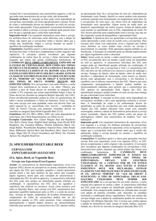 37 
residual não é necessariamente uma característica negativa, a não ser que tenha uma característica de cerveja verde, não fermentada. 
Sensação na Boca: A sensação na boca pode variar dependendo da cerveja-base selecionada e de forma apropriada para a mesma. Níveis de corpo e carbonatação devem ser adequados ao estilo da cerveja- base sendo apresentado. Frutas geralmente acrescentam fermentáveis que tendem a afinar a cerveja; a cerveja resultante pode parecer mais leve do que o esperado para o estilo-base especificado. 
Impressão Geral: Um casamento harmonioso entre fruta e cerveja. Os atributos-chave do estilo-base serão diferentes com a adição de frutas; não espere que a cerveja-base tenha o mesmo sabor que a versão não modificada. Julgue a cerveja baseado no prazer e equilíbrio da combinação resultante. 
Comentários: Equilíbrio geral é a chave para apresentar uma cerveja de frutas bem feita. A fruta deve complementar o estilo original e não suprimi-lo. O cervejeiro precisa reconhecer que algumas combinações de estilos base de cerveja e frutas funcionam bem, enquanto que outras não geram combinações harmoniosas. O CANDIDATO DEVE OBRIGATORIAMENTE ESPECIFICAR O ESTILO DE CERVEJA-BASE, BEM COMO O(S) TIPO(S) DE FRUTA UTILIZADO(S). SE ESTA CERVEJA É BASEADA EM UM ESTILO CLÁSSICO (P. EX. BLONDE ALE), ENTÃO O ESTILO ESPECÍFICO DEVE SER DECLARADO. ESTILOS CLÁSSICOS NÃO PRECISAM SER CITADOS EM DETALHE (P. EX. "PORTER" OU "ALE DE TRIGO" É SUFICIENTE). O(S) TIPO(S) DE FRUTA SEMPRE DEVE(M) SER ESPECIFICADO(S). Se a cerveja-base é um estilo clássico, o estilo original deve manifestar-se no aroma e no sabor. Observe que Lambics a base de frutas devem ser inseridas na categoria Fruit Lambic (17F), enquanto que outras especialidades belgas à base de frutas devem ser inseridas na categoria Belgian Specialty Ale (16E). Frutas envelhecidas/maturadas podem às vezes ter características de sabor e aroma semelhantes a vinhos de Sauternes, Xerez ou Tokaj, mas uma cerveja com uma qualidade como esta deveria fazer um apelo especial (p. ex. amontillado, fino, botrytis – variedades de vinho de Xerez). Cerveja com pimentas vermelhas devem ser inseridas na categoria Spice/Herb/Vegetable Beer (21A). 
Estatísticas: OG, FG, IBUs, SRM e ABV vão variar dependendo do estilo-base, mas a fruta frequentemente vai refletir na cor. 
Exemplos Comerciais: New Glarus Belgian Red and Raspberry Tart, Bell’s Cherry Stout, Dogfish Head Aprihop, Great Divide Wild Raspberry Ale, Founders Rübæus, Ebulum Elderberry Black Ale, Stiegl Radler, Weyerbacher Raspberry Imperial Stout, Abita Purple Haze, Melbourne Apricot Beer and Strawberry Beer, Saxer Lemon Lager, Magic Hat #9, Grozet Gooseberry and Wheat Ale, Pyramid Apricot Ale, Dogfish Head Fort 
21. SPICE/HERB/VEGETABLE BEER 
CERVEJA COM ESPECIARIAS/ERVAS/LEGUMES 
21A. Spice, Herb, or Vegetable Beer 
Cerveja com Especiarias/Ervas/Legumes 
Aroma: As características de determinadas especiarias, ervas e/ou legumes (EEL) devem ser perceptíveis no aroma, entretanto observe que alguns dos EEL (por exemplo, gengibre e canela) apresentam aromas fortes e são mais distintos do que outros (por exemplo, alguns legumes), atente para uma variedade de características e intensidade dos EEL do sutil ao agressivo. A característica individual dos EEL pode nem sempre ser identificada quando utilizado em combinação. A característica dos EEL deve ser agradável e suportável, não artificial ou excessiva. Assim como acontece com todas as Specialty Beers, uma cerveja com EEL característica deve apresentar equilibrio harmonioso entre os EEL e o estilo da cerveja- base. Aromas de lúpulo, subprodutos da levedura (fermentação) e componentes do malte da cerveja-base podem não ser tão perceptíveis quando os EEL estão presentes. Estes componentes (principalmente o lúpulo) podem inclusive ser intencionalmente reduzidos para permitir que a característica dos EEL apareça melhor na apresentação final. Se a cerveja-base for uma ale, subprodutos da fermentação como frutado, diacetil ou outros podem estar presentes conforme esperado para fermentações em temperaturas mais altas. Se a cerveja-base for uma lager, um menor nível de subprodutos da fermentação seria apropriado. Algum aroma de malte pode ser desejável, especialmente em estilos escuros. Aroma de lúpulo pode estar ausente ou equilibrado com os EEL, dependendo do estilo. Os EEL devem adicionar uma complexidade extra à cerveja, mas não ser tão exagerado a ponto de desequilibrar a apresentação final. 
Aparência: A aparência deve ser apropriada à cerveja-base que esta sendo apresentada e pode variar de acordo com a cerveja-base. Para cervejas mais claras com especiarias, ervas e legumes que exibem cores distintas, as cores podem estar visíveis na cerveja e possivelmente no colarinho. Pode apresentar alguma turbidez ou ser translúcida. A formação de colarinho pode ser afetada negativamente por alguns ingredientes como o chocolate. 
Sabor: Assim como no aroma, o sabor característico associado com os EEL em particular deve ser notado, e pode variar em intensidade do sutil ao agressivo. A característica individual dos EEL nem sempre pode ser identificada quando utilizada em combinação. O equilíbrio dos EEL com a cerveja-base é vital, e a característica dos EEL não deve ser tão artificial e/ou excessiva a ponto de subjulgar a cerveja. Amargor de lúpulo, sabor de lúpulo, sabor de malte, teor alcoólico e subprodutos de fermentação, como ésteres ou diacetil, devem estar apropriados com a cerveja-base e em harmonia e equilíbrio com os sabores característicos dos EEL. Observe que estes componentes (principalmente o lúpulo) podem também ser intencionalmente reduzidos para permitir que a característica dos EEL apareça na apresentação final. Alguns dos EEL são naturalmente amargos e podem resultar em uma cerveja mais amarga do que a declarada como estilo-base. 
Sensação na boca: A sensação na boca pode variar dependendo da cerveja-base escolhida e deve estar apropriada conforme a cerveja- base. A intensidade do corpo e da carbonatação devem ser apropriados ao estilo da cerveja-base que está sendo apresentada. Alguns dos EEL podem adicionar mais corpo e/ou sensação escorregadia, embora a adição de fermentáveis possa deixar a cerveja menos encorpada. Alguns dos EEL podem conter um pouco de adstringência, embora uma característica de tempero “cru” seja indesejável. 
Impressão geral: Um casamento harmonioso de especiarias, ervas e/ou legumes e a cerveja. Os atributos principais da cerveja-base serão diferentes com a adição de especiarias, ervas ou legumes, e não espere que a cerveja-base tenha o mesmo sabor que a versão não adulterada. Julgar a cerveja baseado no encanto e equilíbrio da combinação resultante. 
Comentários: O equilíbrio geral é a chave para apresentar uma boa cerveja feita com especiarias, ervas e/ou legumes (EEL), os EEL devem complementar o estilo original e não escondê-lo. O cervejeiro deve reconhecer que algumas combinações de cerveja-base e EEL funcionam bem juntas, enquanto que outras podem não formar uma combinação harmoniosa. O CANDIDATO DEVE OBRIGATORIAMENTE ESPECIFICAR O ESTILO DA CERVEJA-BASE, ASSIM COMO O(S) TIPO(S) DE ESPECIARIA(S), ERVA(S) E/OU LEGUME(S) UTILIZADO(S). SE A CERVEJA FOR DE UM ESTILO CLÁSSICO (P. EX. BLOND ALE) ENTÃO O ESTILO ESPECÍFICO DEVE SER DECLARADO. ESTILOS CLÁSSICOS NÃO PRECISAM SER CITADOS EM DETALHE (P. EX. APENAS “PORTER” OU “ALE DE TRIGO” É SUFICIENTE). O TIPO DE ESPECIARIAS, ERVAS E/OU LEGUMES UTILIZADOS DEVE SEMPRE SER ESPECIFICADO. Se a cerveja-base for um estilo clássico, o estilo original deve aparecer no aroma e sabor. A característica individual dos EEL pode nem sempre ser identificado quando utilizados em combinação. Esta categoria pode também ser utilizada para cervejas com adição de pimenta vermelha, café, chocolate ou castanhas (incluindo a combinação desses ingredientes). Note que muitas das cervejas belgas com a adição de condimentos podem ser inscritas na Categoria 16E (Belgian Specialty Ale). Cervejas que contém apenas a adição de fermentáveis (mel, xarope de bordo, melaço, açucares, melado, etc.) devem ser inscritas na categoria Specialty Beer (23).  