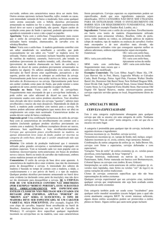 40 
cru/verde, embora esta característica nunca deva ser muito forte. Outros aromas opcionais incluem baunilha, toffee, tostado ou cacau, com intensidade variando de baixo a moderado, bem como qualquer outro aroma associado com a bebida alcóolica previamente armazenada na madeira (se for o caso). Qualquer característica de álcool deve ser suave e equilibrada, não quente. Algum caráter de oxidação como pano de fundo é opcional, podendo apresentar notas agradáveis remetendo a xerez e não a papel ou papelão. 
Aparência: Varia com o estilo-base. Frequentemente mais escura que o estilo da cerveja-base sem alteração, particularmente se utilizados barris tostados, chamuscados, de carvalho e/ou de whiskey/Bourbon. 
Sabor: Varia com o estilo-base. A madeira geralmente contribui com um sabor amadeirado ou semelhante a carvalho, que pode ocasionalmente ter um sabor cru “verde” se madeira nova for utilizada. Outros sabores ocasionais incluem baunilha (proveniente da vanilina da madeira), caramelo, butterscotch, pão tostado ou amêndoas (proveniente da madeira tostada), café, chocolate, cacau (proveniente da madeira chamuscada ou barris de carvalho), e sabores de álcool de outros produtos previamente armazenados na madeira (se algum). Os sabores amadeirados e/ou outros sabores derivados do barril devem estar equilibrados, perceptíveis e dar suporte, porém não devem se sobrepor ao estilo-base da cerveja. Ocasionalmente pode haver uma acidez acética ou lática, ou aromas derivados de Brettanomyces na cerveja. Opcionalmente pode haver um caráter oxidado como pano de fundo, que pode remeter a notas agradáveis de xerez, porém nunca papelão ou papel molhado. 
Sensação na boca: Varia com o estilo da cerveja-base. Frequentemente mais encorpada do que a cerveja-base inalterada, e pode exibir um calor adicional de álcool no caso de barris previamente usados com outros produtos alcoólicos. Teor alcoólico mais elevado não deve resultar em cervejas “quentes”; sabores mais envelhecidos e macios são mais desejáveis. Dependendo da idade do barril, a madeira pode contribuir com taninos para a cerveja. Os taninos podem adicionar adstringência (que nunca deve ser alta) ou simplesmente um corpo mais acentuado. Caracteristicas ácidas ou azedas devem variar de baixa a nenhuma. 
Impressão geral: Uma combinação harmoniosa do estilo da cerveja- base com as características do envelhecimento em contato com a madeira (incluindo qualquer produto alcoólico previamente em contato com a madeira). Os melhores exemplares devem ser suaves, saborosos, bem equilibrados e bem envelhecidos/maturados. Cervejas que apresentem pouco envelhecimento na madeira, ou apenas demonstram leves notas de fundo, podem ser inscritas na categoria do estilo-base, desde que o caráter amadeirado não seja proeminente. 
História: Um método de produção tradicional que é raramente utilizado pelas grandes cervejarias e normalmente empregado em produtos especiais. Vem se tornando cada vez mais popular com as modernas microcervejarias norte-americanas em busca de produtos novos e únicos. Barris ou tonéis de carvalho são tradicionais, embora outras madeiras possam ser utilizadas. 
Comentários: O estilo da cerveja de base deve estar aparente. A característica da madeira deve estar evidente, mas não tão dominante ponto de desequilibrar a cerveja. A intensidade dos sabores da madeira é baseada no tempo de contato com a madeira, a idade, o condicionamento e o uso prévio do barril, e o tipo de madeira. Qualquer produto alcoólico previamente armazenado no barril deve estar evidente (se declarado como parte da inscrição), mas não deve ser tão dominante para desequilibrar a cerveja. SE A CERVEJA FOR DE UM SUB-ESTILO CONTIDO NAS DIRETRIZES (POR EXEMPLO “ROBUST PORTER”), ESTE SUB-ESTILO DEVE OBRIGATORIAMENTE SER ESPECIFICADO. ESTILOS CLÁSSICOS NÃO PRECISAM SER CITADOS EM DETALHE (POR EXEMPLO, APENAS “PORTER” OU “BROWN ALE” SERIA O SUFICIENTE). O TIPO DE MADEIRA DEVE SER ESPECIFICADO, SE UM CARÁTER VARIETAL SEJA PERCEPTÍVEL (Por exemplo, English IPA com chips de carvalho, Imperial Stout envelhecida no barril de Bourbon, American Barleywine em um barril de Carvalho de Whiskey). O cervejeiro deve especificar qualquer ingrediente incomum na cerveja-base ou na madeira, caso suas características forem perceptíveis. Cervejas especiais ou experimentais podem ser especificadas, desde que seus ingredientes especiais sejam identificados. ESTA CATEGORIA NÃO DEVE SER UTILIZADA PARA OS ESTILOS-BASE ONDE O ENVELHECIMENTO EM BARRIS SEJA UM REQUERIMENTO FUNDAMENTAL PARA O ESTILO (por exemplo Flanders Red, Lambic, etc.) 
Ingredientes: Variam com o estilo da cerveja-base. Envelhecimento em barris e/ou tonéis de madeira (frequentemente utilizado previamente para armazenar whiskey, Bourbon, vinho do porto, xerez, vinho madeira ou vinho), ou utilizando aditivos de madeira (chips de madeira, ripa de madeira ou essência de carvalho). Estilos mais encorpados e de teor alcoólico mais elevado, são frequentemente utilizados visto que conseguem suportar melhor os sabores adicionais, embora experimentações sejam encorajadas. 
Estatísticas: 
OG: varia com estilo-base, 
tipicamente acima da média 
IBUs: varia com estilo-base 
FG: varia com estilo-base, 
tipicamente acima da média 
SRM: varia com estilo-base, frequentemente mais escura que o estilo-base não modificado 
ABV: varia com estilo-base 
Exemplos Comerciais: The Lost Abbey Angel’s Share Ale, J.W. Lees Harvest Ale in Port, Sherry, Lagavulin Whisky or Calvados Casks, Bush Prestige, Petrus Aged Pale, Firestone Walker Double Barrel Ale, Dominion Oak Barrel Stout, New Holland Dragons Milk, Great Divide Oak Aged Yeti Imperial Stout, Goose Island Bourbon County Stout, Le Coq Imperial Extra Double Stout, Harviestoun Old Engine Oil Special Reserve, muitas microcervejarias possuem cervejas especiais servidas apenas no local, frequentemente direto do barril. 
23. SPECIALTY BEER 
CERVEJA-ESPECIALIDADE 
Esta é uma categoria explicitamente abrangente para qualquer cerveja que não se encaixe em uma categoria de estilo. Nenhuma cerveja estará “fora de estilo” nesta categoria, a não ser que ela se encaixe em outro lugar. 
A categoria é pretendida para qualquer tipo de cerveja, incluindo as seguintes técnicas e ingredientes: 
Técnicas incomuns (p. ex. Steinbier, cerveja ice/eis); 
Fermentáveis incomuns (p. ex. xarope de bordo, mel, melaço, sorgo) 
Adjuntos incomuns (p. ex. aveia, centeio, trigo sarraceno, batatas) 
Combinações de outras categorias de estilos (p. ex. India Brown Ale, cervejas com frutas e especiarias, cervejas defumadas e com especiarias) 
Variações “fora de estilo” de estilos existentes (p. ex. versões pouco alcoólicas, extra-lupuladas, de força “imperial”). 
Cervejas históricas, tradicionais ou nativas (p. ex. Louvain Peetermann, Sahti, Porter maturada em barrica com Brettanomyces, Colonial Spruce ou cervejas com zimbro, Kvass, Grätzer) 
Interpretações ao estilo norte-americano de estilos europeus (p. ex. versões mais lupuladas, mais fortes ou versões “ale” de lagers) ou outras variações de estilos tradicionais 
Clones de cervejas comerciais específicas que não são boas representações de estilos existentes 
Qualquer cerveja experimental que um cervejeiro criar, incluindo qualquer cerveja que simplesmente não seja bem avaliada contra definições de estilo existentes 
Esta categoria também pode ser usada como “incubadora” para qualquer estilo mundial secundário (exceto belgas) para o qual não exista atualmente categoria BJCP. Se existir interesse suficiente, alguns destes estilos secundários podem ser promovidos a estilos plenos no futuro. Alguns estilos que caem neste grupo incluem:  