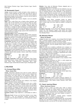 6 
Hell, Paulaner Premium Lager, Spaten Premium Lager, Stoudt’s Gold Lager 
1E. Dortmunder Export Aroma: Aroma de baixo a médio de lúpulos nobres (alemães ou tchecos). Aroma moderado de malte Pilsen, que pode ter notas de cereais até um tanto doces. Pode ter um aroma inicial sulfuroso (proveniente da água e/ou da levedura) e uma leve nota de fundo de DMS (do malte Pilsen). Sem diacetil. Aparência: Dourado claro a escuro, límpida e com um colarinho persistente. Sabor: Nem o malte Pilsen nem os lúpulos nobres dominam, mas ambos estão em boa harmonia com um toque de dulçor de malte, criando uma cerveja suave, mas ao mesmo tempo com final bem definido (crisp) e refrescante. O equilíbrio continua depois da finalização e o amargor do lúpulo permanece no retrogosto (apesar de que alguns exemplos possam ter uma finalização levemente doce). Limpa, sem ésteres frutados e sem diacetil. Algumas características minerais podem ser notadas da água, apesar de não transmitirem um sabor mineral muito evidente. Sensação na Boca: Corpo e carbonatação médios. Impressão Geral: Equilíbrio e suavidade são os pontos marcantes deste estilo. Possui o perfil de malte de uma Helles, as características de lúpulo de uma Pils, e é levemente mais forte que ambas. História: Um estilo nativo da região industrial de Dortmund, a Dortmunder está em decadência na Alemanha nos últimos anos. Comentários: Brassada com uma densidade inicial levemente mais alta que em outras lagers leves, criando um corpo maltoso para complementar o amargor do lúpulo acentuado pelos sulfatos. O termo "Export" é uma categoria de cerveja da legislação tributária alemã e não é estritamente um sinônimo do estilo "Dortmunder". Cervejas de outras cidades ou regiões podem ser feitas com o perfil de uma Export e serem chamadas como tal. Ingredientes: Água mineral com altos níveis de sulfatos, carbonatos e cloretos, lúpulos nobres alemães e tchecos, malte Pilsen e levedura alemã de lager. 
Estatísticas: OG: 1,048 – 1,056 
IBUs: 23 – 30 FG: 1,010 – 1,015 
SRM: 4 – 6 ABV: 4,8 – 6,0% 
Exemplos Comerciais: DAB Export, Dortmunder Union Export, Dortmunder Kronen, Ayinger Jahrhundert, Great Lakes Dortmunder Gold, Barrel House Duveneck’s Dortmunder, Bell’s Lager, Dominion Lager, Gordon Biersch Golden Export, Flensburger Gold 
2. PILSNER 
2A. German Pilsner (Pils) 
Pilsner Alemã (Pils) Aroma: Tipicamente apresenta leves notas de cereais vindas do malte Pilsen (às vezes tipo biscoito Graham cracker) e lúpulos bem característicos com notas florais ou de especiarias. Limpa, sem ésteres frutados e sem diacetil. Pode ter um aroma inicial um tanto sulfuroso (proveniente da água e/ou da levedura) e leves notas de fundo de DMS (do malte Pilsen). Aparência: Cor palha até dourado claro, brilhante a bem límpida, com um colarinho cremoso e persistente. Sabor: Amargo e com final bem definido (crisp), seco a médio- seco. Sabor maltoso moderado a moderado baixo, bem atenuado, apesar de alguns sabores de cereais e um leve dulçor do malte Pilsen serem aceitáveis. O amargor do lúpulo domina no sabor, continua depois da finalização e permanece no retrogosto. O sabor do lúpulo pode variar de baixo a alto, mas deve vir apenas de variedades nobres alemãs. Limpa, sem ésteres frutados e sem diacetil. Sensação na Boca: Corpo médio-leve e carbonatação de média a alta. Impressão Geral: Cerveja com final bem definido (crisp), limpa, refrescante e com um proeminente amargor proveniente de variedades nobres de lúpulos alemães, que é acentuado pelos sulfatos na água. História: Uma cópia da Bohemian Pilsener adaptada para as condições de fabricação da Alemanha. Comentários: Mais seca e com final mais bem definido (crisp) que uma Bohemian Pilsener com um amargor que tende a permanecer mais no retrogosto devido à maior atenuação e à alta presença de sulfatos na água. Mais leve em corpo e cor, com uma carbonatação maior do que uma Bohemian Pilsener. Exemplos atuais de German Pilsners tendem a ter uma cor mais clara, uma finalização mais seca e a ficarem mais amargas à medida que se vai do sul ao norte da Alemanha. Ingredientes: Malte Pilsen, variedades alemãs de lúpulos (especialmente as nobres como Hallertauer, Tettnanger e Spalt, para sabor e aroma), água com níveis médios de sulfatos e levedura de lager alemã. 
Estatísticas: OG: 1,044 – 1,050 
IBUs: 25 – 45 FG: 1,008 – 1,013 
SRM: 2 – 5 ABV: 4,4 – 5,2% 
Exemplos Comerciais: Victory Prima Pils, Bitburger, Warsteiner, Trumer Pils, Old Dominion Tupper’s Hop Pocket Pils, König Pilsener, Jever Pils, Left Hand Polestar Pilsner, Holsten Pils, Spaten Pils, Brooklyn Pilsner 
2B. Bohemian Pilsener 
Pilsener da Boêmia Aroma: De malte, rico e complexo, com um buquê floral do lúpulo Saaz. A presença agradável de algum diacetil é aceita, mas não é obrigatória. Caso contrário, é limpa e sem ésteres frutados. Aparência: Dourado bem claro até um dourado profundo, brilhante e muito transparente, com um colarinho denso, branco, cremoso e muito persistente. Sabor: De malte, rico e complexo, combinado com o amargor e as notas de especiarias bem pronunciados (mas ao mesmo tempo leves e bem arredondados) do lúpulo Saaz. Algum diacetil é aceitável, mas não precisa estar presente. O amargor é bem aparente, mas nunca muito severo, e não persiste. O retrogosto é equilibrado entre o malte e o lúpulo. Limpo, sem ésteres frutados. Sensação na Boca: Corpo médio (embora o diacetil, se presente, possa aumentar para médio-cheio), com carbonatação média. Impressão Geral: Com final bem definido (crisp), complexa e bem redonda, todavia refrescante. História: Fabricada inicialmente em 1842, é o estilo original que definiu as cervejas límpidas e de cor clara. Comentários: Usa malte da Morávia e decocção para criar um perfil de malte bastante rico. O lúpulo Saaz e a água com baixos níveis de sulfatos e carbonatos criam um perfil de lúpulo distintamente leve e arredondado. A levedura tradicional pode, às vezes, produzir notas de fundo de diacetil. As dextrinas fornecem corpo adicional e o diacetil aumenta a percepção de um palato mais completo. Ingredientes: Água mole com pouco conteúdo mineral, lúpulo Saaz, malte da Morávia e levedura Tcheca para lager. 
Estatísticas: OG: 1,044 – 1,056 
IBUs: 35 – 45 FG: 1,013 – 1,017 
SRM: 3,5 – 6 ABV: 4,2 – 5,4% 
Exemplos Comerciais: Pilsner Urquell, Krušovice Imperial 12°, Budweiser Budvar (Czechvar nos EUA), Czech Rebel, Staropramen, Gambrinus Pilsner, Zlaty Bazant Golden Pheasant, Dock Street Bohemian Pilsner 
2C. Classic American Pilsner 
Pilsner Americana Clássica Aroma: De baixo a médio que lembra grãos, milho ou maltoso adocicado, e que pode ser evidente (apesar de que cervejas feitas com arroz possam ser mais neutras). Aroma de lúpulode médio a moderadamente alto, frequentemente de variedades nobres clássicas. Características limpas de lager, sem notas frutadas ou diacetil. A presença de algum DMS é aceitável. Aparência: Cor de amarelo a dourado intenso. Colarinho considerável, branco e persistente. Bastante límpida. Sabor: De malte, de moderado a moderadamente alto, com um perfil parecido com o das Pilsners europeias, mas um tanto mais leve em intensidade devido ao uso de até 30% de milho em flocos ou arroz  