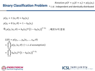 𝑝 𝑦𝑖 = 1 𝑥𝑖; 𝜃 = ℎ 𝜃(𝑥𝑖)
𝑝 𝑦𝑖 = 0 𝑥𝑖; 𝜃 = 1 − ℎ 𝜃(𝑥𝑖)
즉, 𝑝 𝑦𝑖 𝑥𝑖; 𝜃 = ℎ 𝜃 𝑥𝑖
𝑦 𝑖 1 − ℎ 𝜃 𝑥𝑖
1−𝑦 𝑖
𝑁𝑜𝑡𝑎𝑡𝑖𝑜𝑛: 𝑝 𝑌 = 𝑦𝑖|𝑋 = 𝑥𝑖 = 𝑝(𝑦𝑖|𝑥𝑖)
𝐿 𝜃 = 𝑝 𝑦1, … , 𝑦 𝑚 𝑥1, … , 𝑥 𝑚; 𝜃
=
𝑖=1
𝑚
𝑝 𝑦𝑖 𝑥𝑖; 𝜃 ∵ 𝑖. 𝑖. 𝑑 𝑎𝑠𝑠𝑢𝑚𝑝𝑡𝑖𝑜𝑛
=
𝑖=1
𝑚
ℎ 𝜃 𝑥𝑖
𝑦 𝑖 1 − ℎ 𝜃 𝑥𝑖
1−𝑦 𝑖
* i.i.d : independent and identically distributed
: 베르누이 분포
 