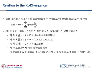  정보 이론의 관점에서는 KL-divergence를 직관적으로 “놀라움의 정도”로 이해 가능
 (예) 준결승 진출팀 : LG 트윈스, 한화 이글스, NC 다이노스, 삼성 라이온즈
- 예측 모델 1) :
- 예측 모델 2) :
- 경기 결과 :
- 예측 모델 2)에서 더 큰 놀라움을 확인
- 놀라움의 정도를 최소화  Q가 P로 근사됨  두 확률 분포가 닮음  정확한 예측
𝑦 = 𝑃 = [1, 0, 0, 0]
𝑦 = 𝑄 = [𝟎. 𝟗, 0.03, 0.03, 0.04]
𝑦 = 𝑄 = [0.3, 𝟎. 𝟔 0.05, 0.05]
𝐾𝐿(𝑃| 𝑄 =
𝑖=1
𝑐
(𝑝𝑖 𝑙𝑜𝑔
𝑝𝑖
𝑞𝑖
)
 