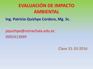 EVALUACIÓN DE IMPACTO
AMBIENTAL
Ing. Patricio Quizhpe Cordero, Mg. Sc.
pquizhpe@utmachala.edu.ec
0992413899
Clase 31-10-2016
 