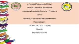 Universidad Autónoma de Chiriquí
Facultad Ciencias de la Educación
Licenciatura Orientación Educativa y Profesional
Materia
Desarrollo Personal del Orientador EDU305
Presentado por :
Ana Julia Del Cid 4- 732-1502
Docente
Emperatriz Guevara
 