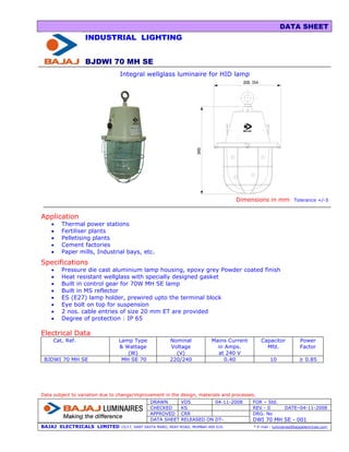 DATA SHEET
                  INDUSTRIAL LIGHTING


                  BJDWI 70 MH SE
                                 Integral wellglass luminaire for HID lamp




                                                                                      Dimensions in mm             Tolerance +/-5


Application
    •   Thermal power stations
    •   Fertiliser plants
    •   Pelletising plants
    •   Cement factories
    •   Paper mills, Industrial bays, etc.
Specifications
    •   Pressure die cast aluminium lamp housing, epoxy grey Powder coated finish
    •   Heat resistant wellglass with specially designed gasket
    •   Built in control gear for 70W MH SE lamp
    •   Built in MS reflector
    •   ES (E27) lamp holder, prewired upto the terminal block
    •   Eye bolt on top for suspension
    •   2 nos. cable entries of size 20 mm ET are provided
    •   Degree of protection : IP 65

Electrical Data
     Cat. Ref.                  Lamp Type               Nominal              Mains Current       Capacitor             Power
                                & Wattage               Voltage                in Amps.            Mfd.                Factor
                                   (W)                    (V)                  at 240 V
 BJDWI 70 MH SE                  MH SE 70               220/240                   0.40                10              ≥ 0.85




Data subject to variation due to change/improvement in the design, materials and processes.
                                               DRAWN          VDS         04-11-2008         FOR – Std.
                                               CHECKED        KS                             REV - 0          DATE–04-11-2008
                                               APPROVED       CRR                            DRG. No
                                               DATA SHEET     RELEASED ON DT-                DWI 70 MH SE - 001
BAJAJ ELECTRICALS LIMITED        15/17, SANT SAVTA MARG, REAY ROAD, MUMBAI-400 010.          * E-mail : luminaires@bajajelectricals.com
 
