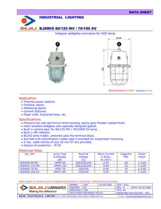 DATA SHEET
                  INDUSTRIAL LIGHTING


                  BJDWIS 80/125 MV / 70/100 SV
                                 Integral wellglass luminaire for HID lamp




                                                                                      Dimensions in mm            Tolerance +/-5


Application
  •   Thermal power stations
  •   Fertilizer plants
  •   Pelletising plants
  •   Cement factories
  •   Paper mills, Industrial bays, etc.
Specifications
  •   Pressure die cast aluminium lamp housing, epoxy grey Powder coated finish.
  •   Heat resistant wellglass with specially designed gasket.
  •   Built in control gear for 80/125 MV / 70/100W SV lamp.
  •   Built in MS reflector.
  •   BC/ES lamp holder, prewired upto the terminal block.
  •   Eye bolt with antivibration rubber pad is provided for suspension mounting.
  •   2 nos. cable entries of size 20 mm ET are provided.
  •   Degree of protection : IP 65

Electrical Data
      Cat. Ref.                Lamp Type               Nominal              Mains Current      Capacitor              Power
                               & Wattage               Voltage                in Amps.           Mfd.                 Factor
                                  (W)                    (V)                  At 240 V
 BJDWIS    80 MV                HPMV 80              200/220/240                 0.43                08              ≥   0.85
 BJDWIS    125 MV               HPMV 125             200/220/240                 0.69                10              ≥   0.85
 BJDWIS    70 SV                 HPSV 70               220/240                   0.40                10              ≥   0.85
 BJDWIS    100 SV              HPSV 100                220/240                   0.50                15              ≥   0.85


Data subject to variation due to change/improvement in the design, materials and processes.
                                               DRAWN          VDS         05-09-2005        FOR – STD.
                                               CHECKED        KS                            REV - 0          DATE–10-02-2009
                                               APPROVED       CRR                           DRG. No
                                               DATA SHEET     RELEASED ON DT-               DWIS 80/125/70/100 - 001
BAJAJ ELECTRICALS LIMITED        15/17, SANT SAVTA MARG, REAY ROAD, MUMBAI-400 010.         * E-mail : luminaires@bajajelectricals.com
 