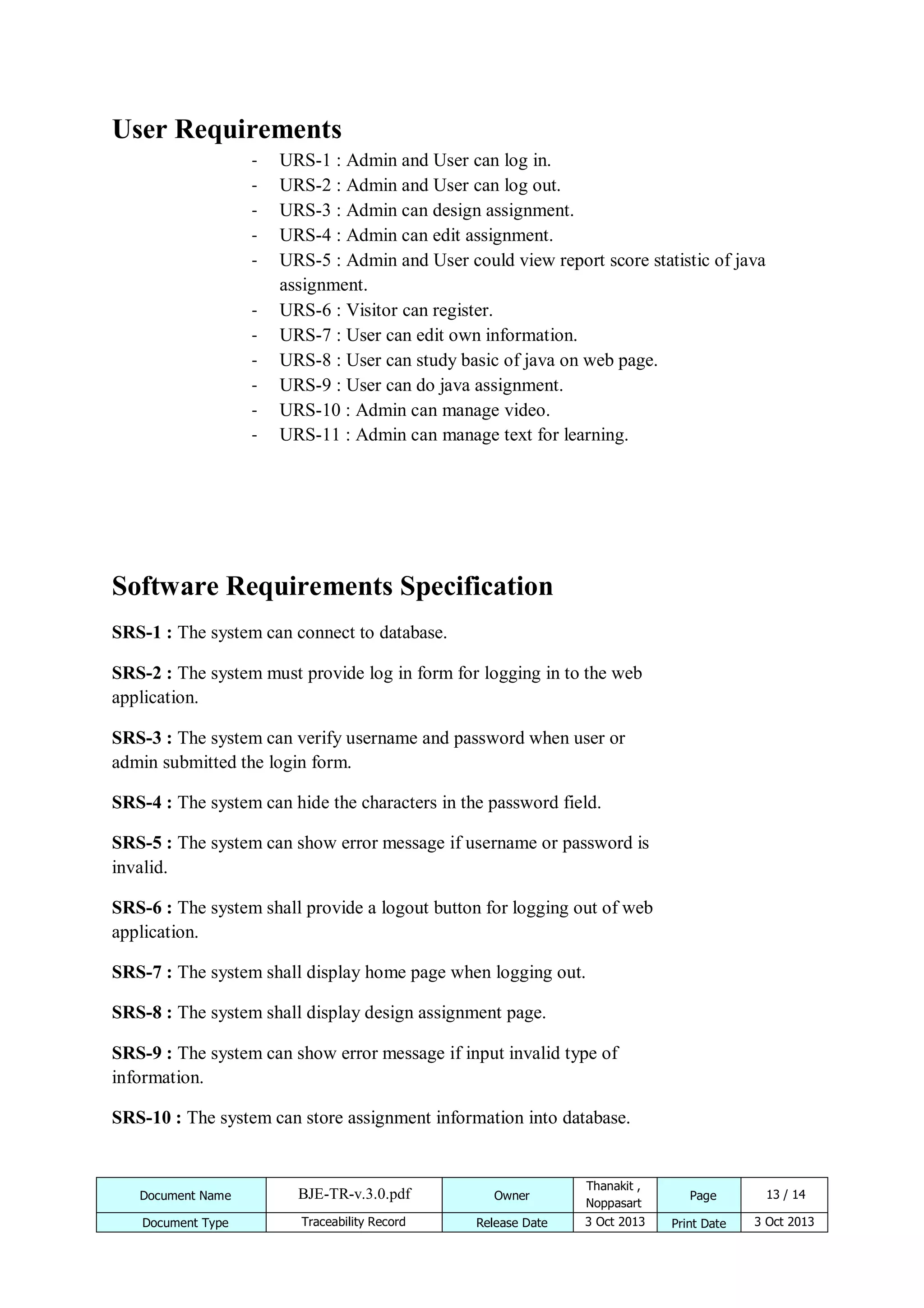 User Requirements
-

URS-1 : Admin and User can log in.
URS-2 : Admin and User can log out.
URS-3 : Admin can design assignment.
URS-4 : Admin can edit assignment.
URS-5 : Admin and User could view report score statistic of java
assignment.
URS-6 : Visitor can register.
URS-7 : User can edit own information.
URS-8 : User can study basic of java on web page.
URS-9 : User can do java assignment.
URS-10 : Admin can manage video.
URS-11 : Admin can manage text for learning.

Software Requirements Specification
SRS-1 : The system can connect to database.
SRS-2 : The system must provide log in form for logging in to the web
application.
SRS-3 : The system can verify username and password when user or
admin submitted the login form.
SRS-4 : The system can hide the characters in the password field.
SRS-5 : The system can show error message if username or password is
invalid.
SRS-6 : The system shall provide a logout button for logging out of web
application.
SRS-7 : The system shall display home page when logging out.
SRS-8 : The system shall display design assignment page.
SRS-9 : The system can show error message if input invalid type of
information.
SRS-10 : The system can store assignment information into database.

Document Name

BJE-TR-v.3.0.pdf

Owner

Thanakit ,
Noppasart

Document Type

Traceability Record

Release Date

3 Oct 2013

Page
Print Date

13 / 14
3 Oct 2013

 